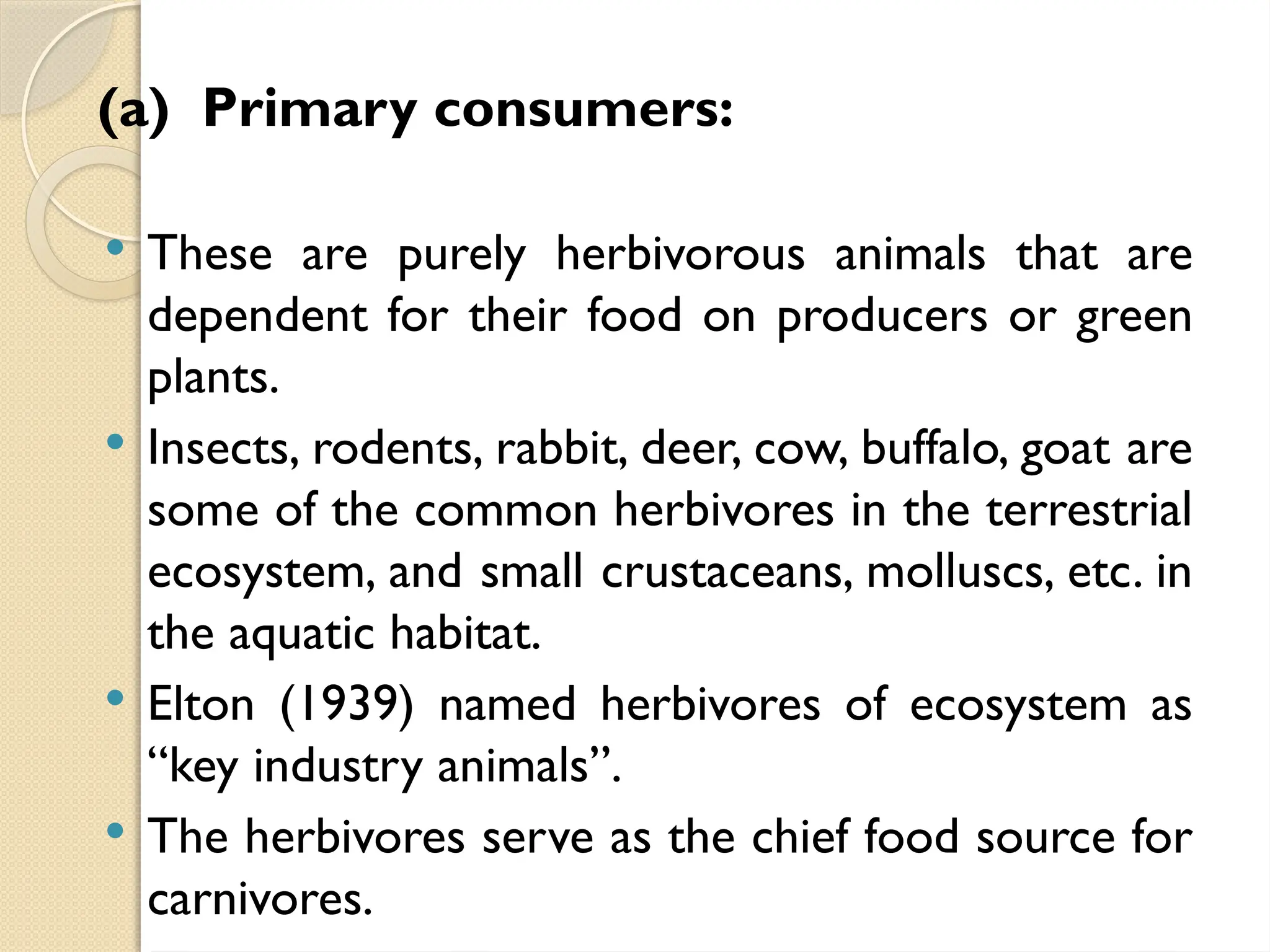 (a) Primary consumers:
 These are purely herbivorous animals that are
dependent for their food on producers or green
plants.
 Insects, rodents, rabbit, deer, cow, buffalo, goat are
some of the common herbivores in the terrestrial
ecosystem, and small crustaceans, molluscs, etc. in
the aquatic habitat.
 Elton (1939) named herbivores of ecosystem as
“key industry animals”.
 The herbivores serve as the chief food source for
carnivores.
 
