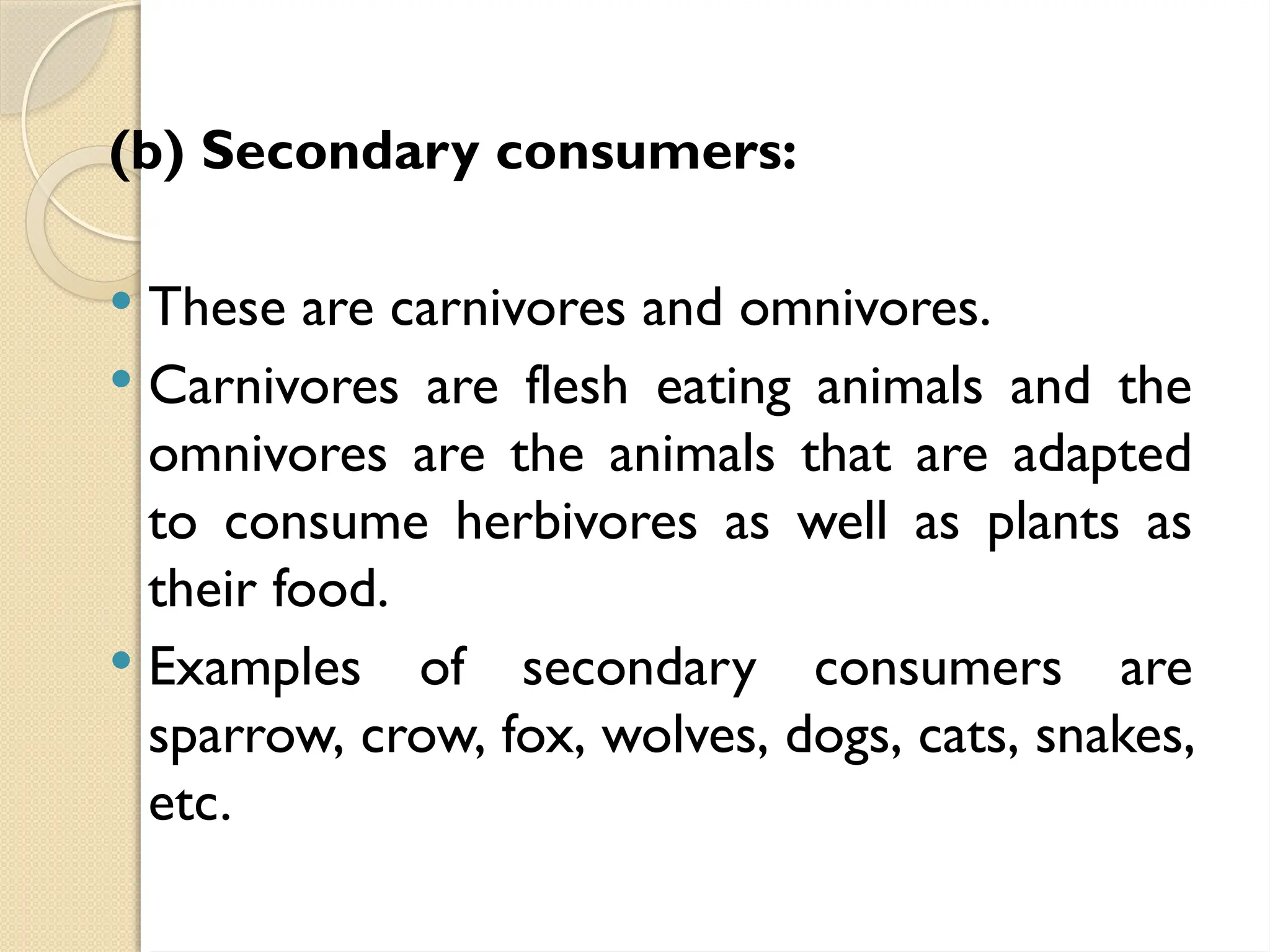 (b) Secondary consumers:
 These are carnivores and omnivores.
 Carnivores are flesh eating animals and the
omnivores are the animals that are adapted
to consume herbivores as well as plants as
their food.
 Examples of secondary consumers are
sparrow, crow, fox, wolves, dogs, cats, snakes,
etc.
 