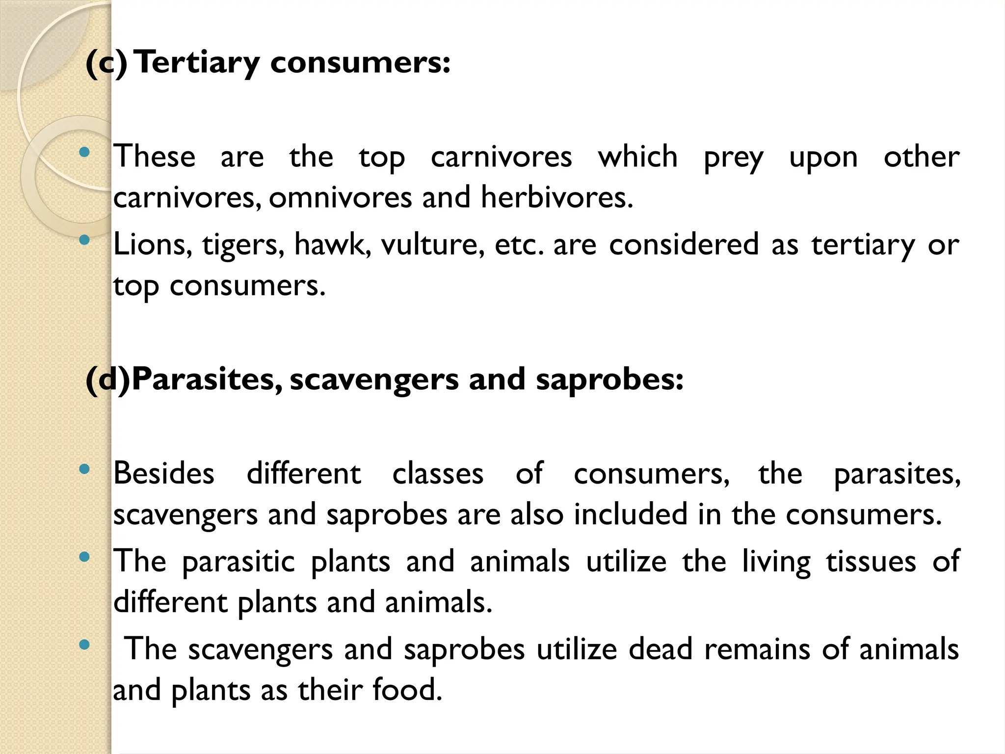 (c)Tertiary consumers:
 These are the top carnivores which prey upon other
carnivores, omnivores and herbivores.
 Lions, tigers, hawk, vulture, etc. are considered as tertiary or
top consumers.
(d)Parasites, scavengers and saprobes:
 Besides different classes of consumers, the parasites,
scavengers and saprobes are also included in the consumers.
 The parasitic plants and animals utilize the living tissues of
different plants and animals.
 The scavengers and saprobes utilize dead remains of animals
and plants as their food.
 