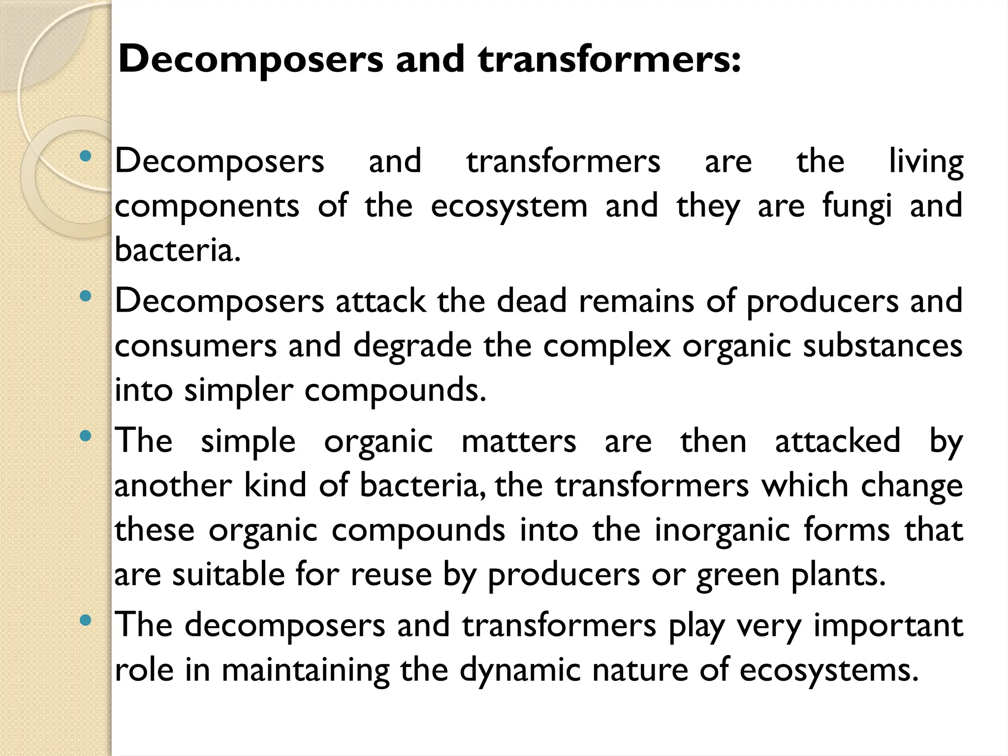 Decomposers and transformers:
 Decomposers and transformers are the living
components of the ecosystem and they are fungi and
bacteria.
 Decomposers attack the dead remains of producers and
consumers and degrade the complex organic substances
into simpler compounds.
 The simple organic matters are then attacked by
another kind of bacteria, the transformers which change
these organic compounds into the inorganic forms that
are suitable for reuse by producers or green plants.
 The decomposers and transformers play very important
role in maintaining the dynamic nature of ecosystems.
 