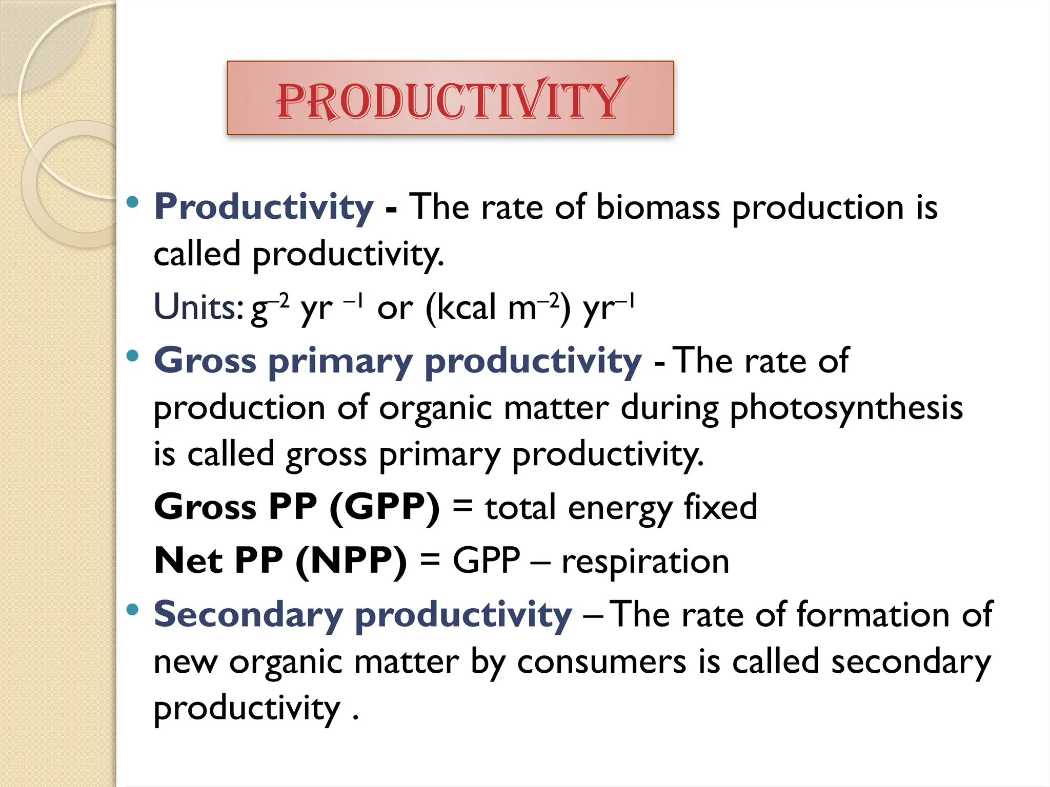  Productivity - The rate of biomass production is
called productivity.
Units: g–2
yr –1
or (kcal m–2
) yr–1
 Gross primary productivity - The rate of
production of organic matter during photosynthesis
is called gross primary productivity.
Gross PP (GPP) = total energy fixed
Net PP (NPP) = GPP – respiration
 Secondary productivity – The rate of formation of
new organic matter by consumers is called secondary
productivity .
PRODUCTIVITY
 