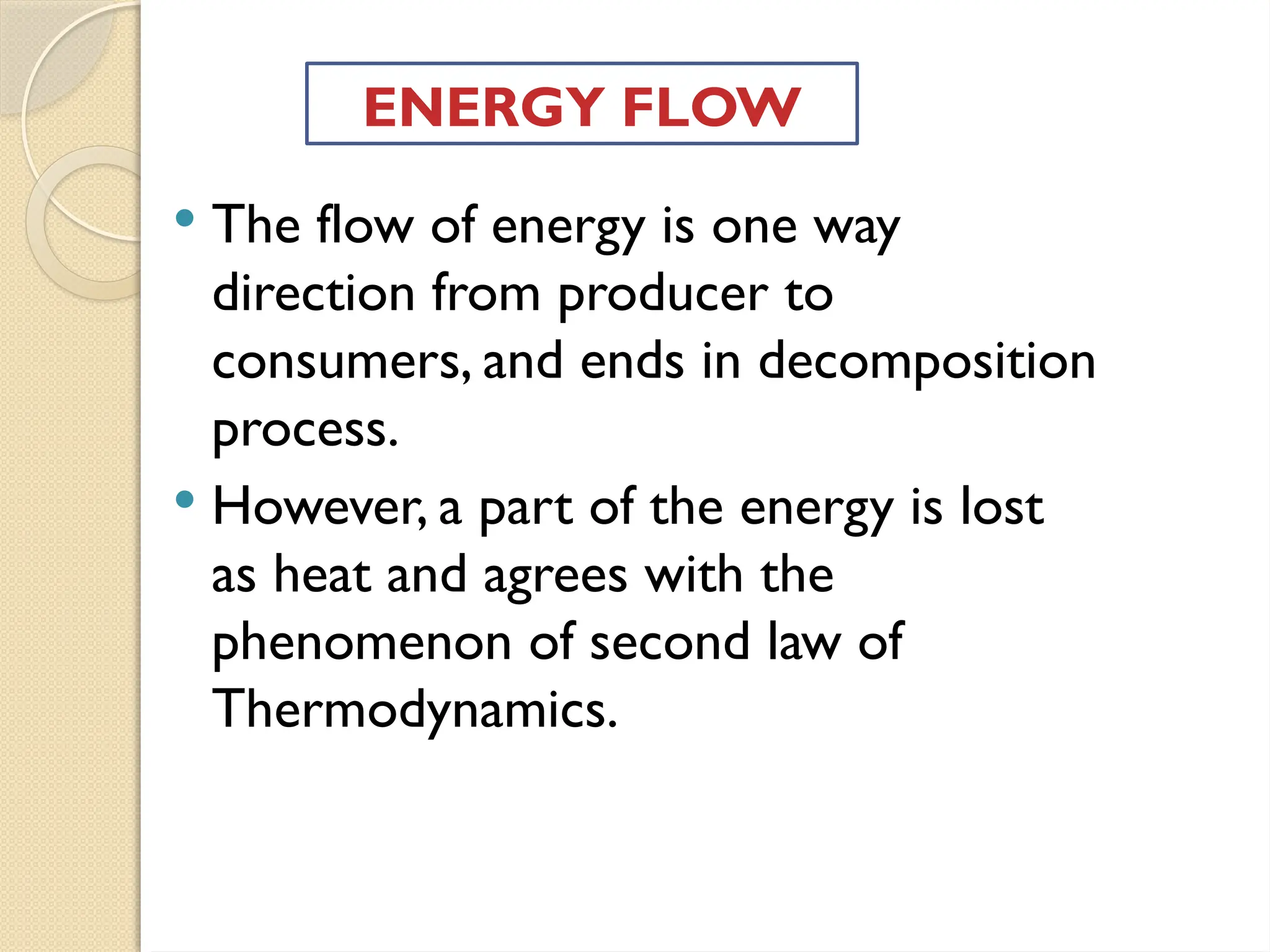  The flow of energy is one way
direction from producer to
consumers, and ends in decomposition
process.
 However, a part of the energy is lost
as heat and agrees with the
phenomenon of second law of
Thermodynamics.
ENERGY FLOW
 