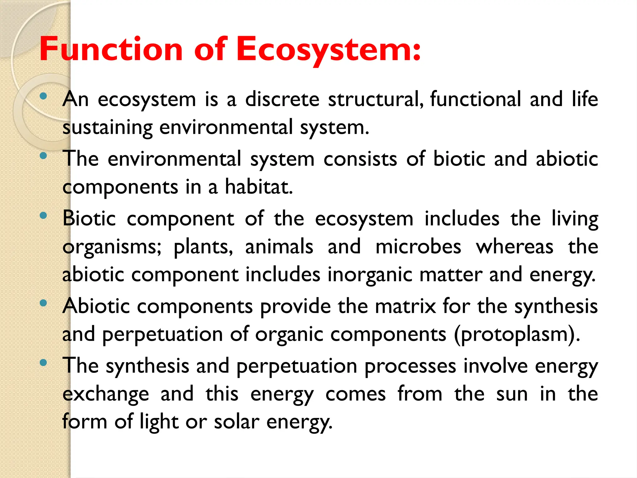 Function of Ecosystem:
 An ecosystem is a discrete structural, functional and life
sustaining environmental system.
 The environmental system consists of biotic and abiotic
components in a habitat.
 Biotic component of the ecosystem includes the living
organisms; plants, animals and microbes whereas the
abiotic component includes inorganic matter and energy.
 Abiotic components provide the matrix for the synthesis
and perpetuation of organic components (protoplasm).
 The synthesis and perpetuation processes involve energy
exchange and this energy comes from the sun in the
form of light or solar energy.
 