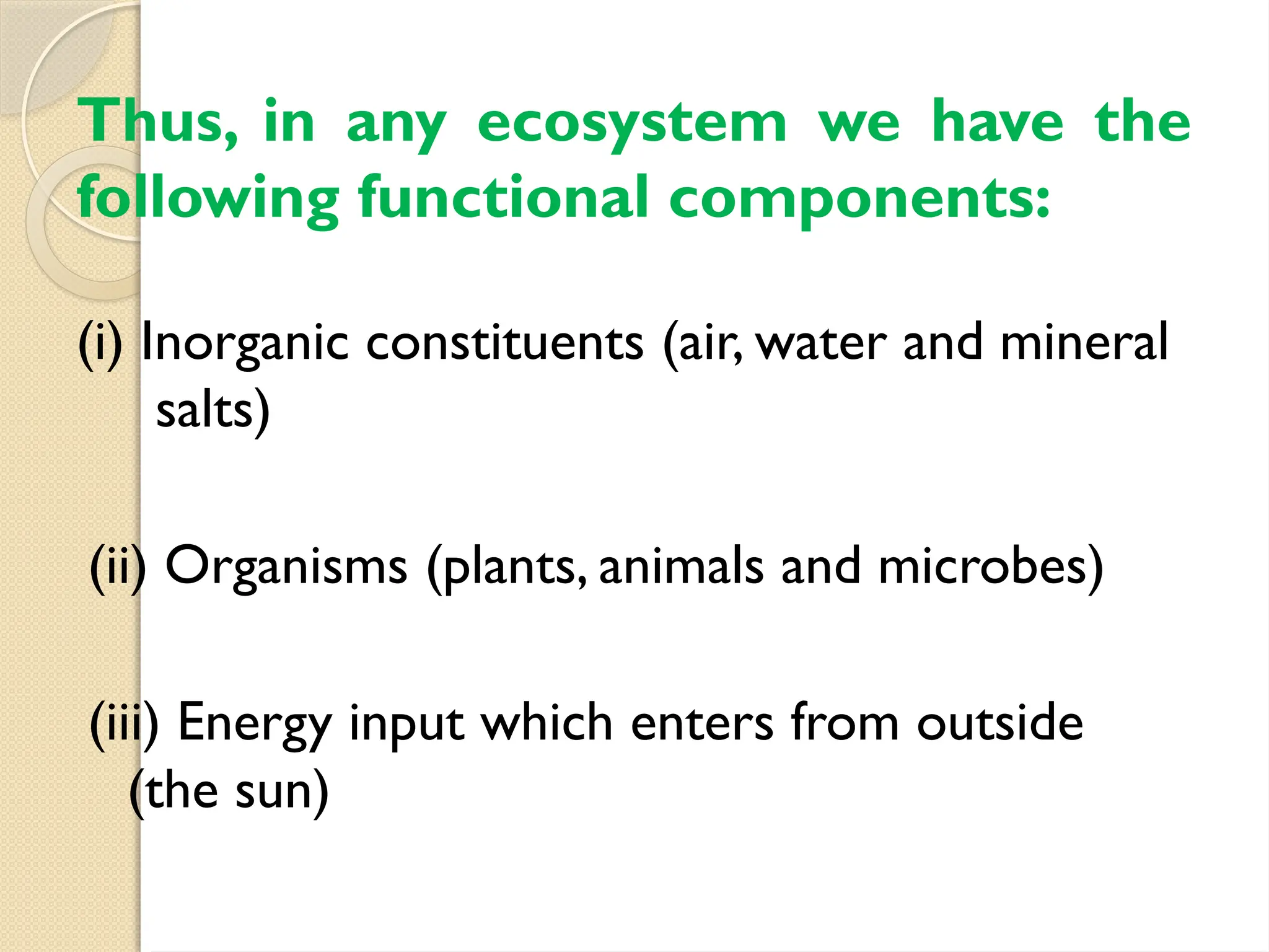 Thus, in any ecosystem we have the
following functional components:
(i) Inorganic constituents (air, water and mineral
salts)
(ii) Organisms (plants, animals and microbes)
(iii) Energy input which enters from outside
(the sun)
 