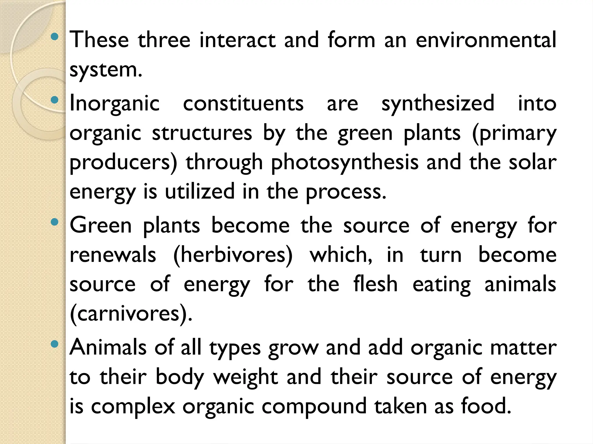  These three interact and form an environmental
system.
 Inorganic constituents are synthesized into
organic structures by the green plants (primary
producers) through photosynthesis and the solar
energy is utilized in the process.
 Green plants become the source of energy for
renewals (herbivores) which, in turn become
source of energy for the flesh eating animals
(carnivores).
 Animals of all types grow and add organic matter
to their body weight and their source of energy
is complex organic compound taken as food.
 