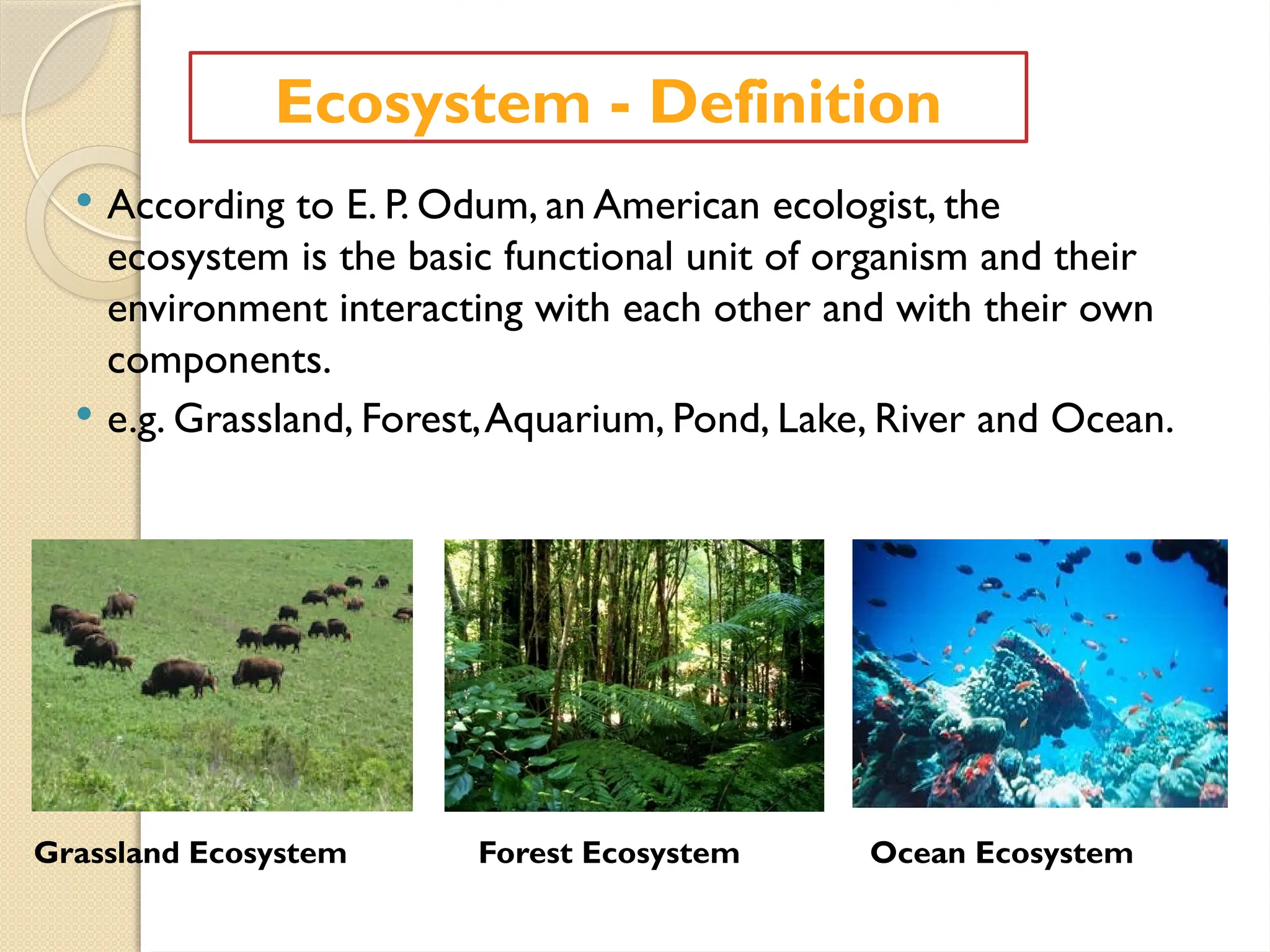  According to E. P. Odum, an American ecologist, the
ecosystem is the basic functional unit of organism and their
environment interacting with each other and with their own
components.
 e.g. Grassland, Forest,Aquarium, Pond, Lake, River and Ocean.
Ecosystem - Definition
Grassland Ecosystem Forest Ecosystem Ocean Ecosystem
 