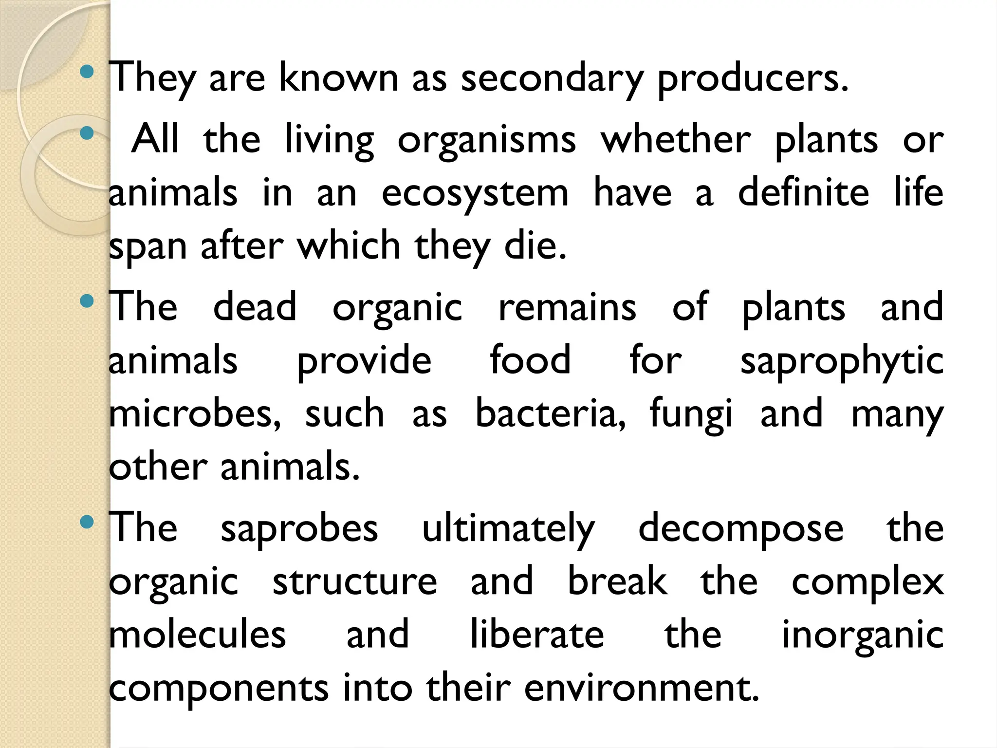  They are known as secondary producers.
 All the living organisms whether plants or
animals in an ecosystem have a definite life
span after which they die.
 The dead organic remains of plants and
animals provide food for saprophytic
microbes, such as bacteria, fungi and many
other animals.
 The saprobes ultimately decompose the
organic structure and break the complex
molecules and liberate the inorganic
components into their environment.
 