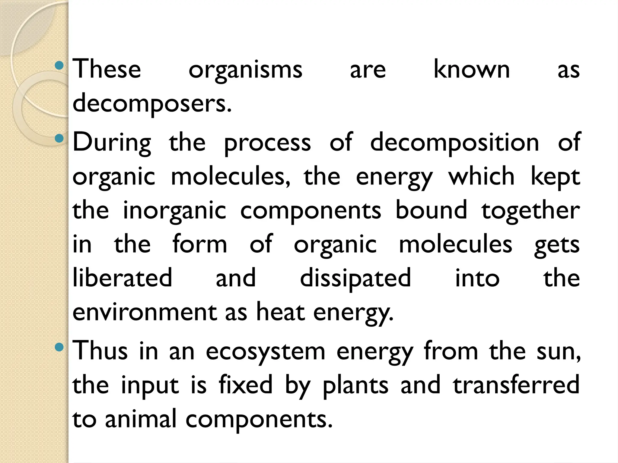  These organisms are known as
decomposers.
 During the process of decomposition of
organic molecules, the energy which kept
the inorganic components bound together
in the form of organic molecules gets
liberated and dissipated into the
environment as heat energy.
 Thus in an ecosystem energy from the sun,
the input is fixed by plants and transferred
to animal components.
 