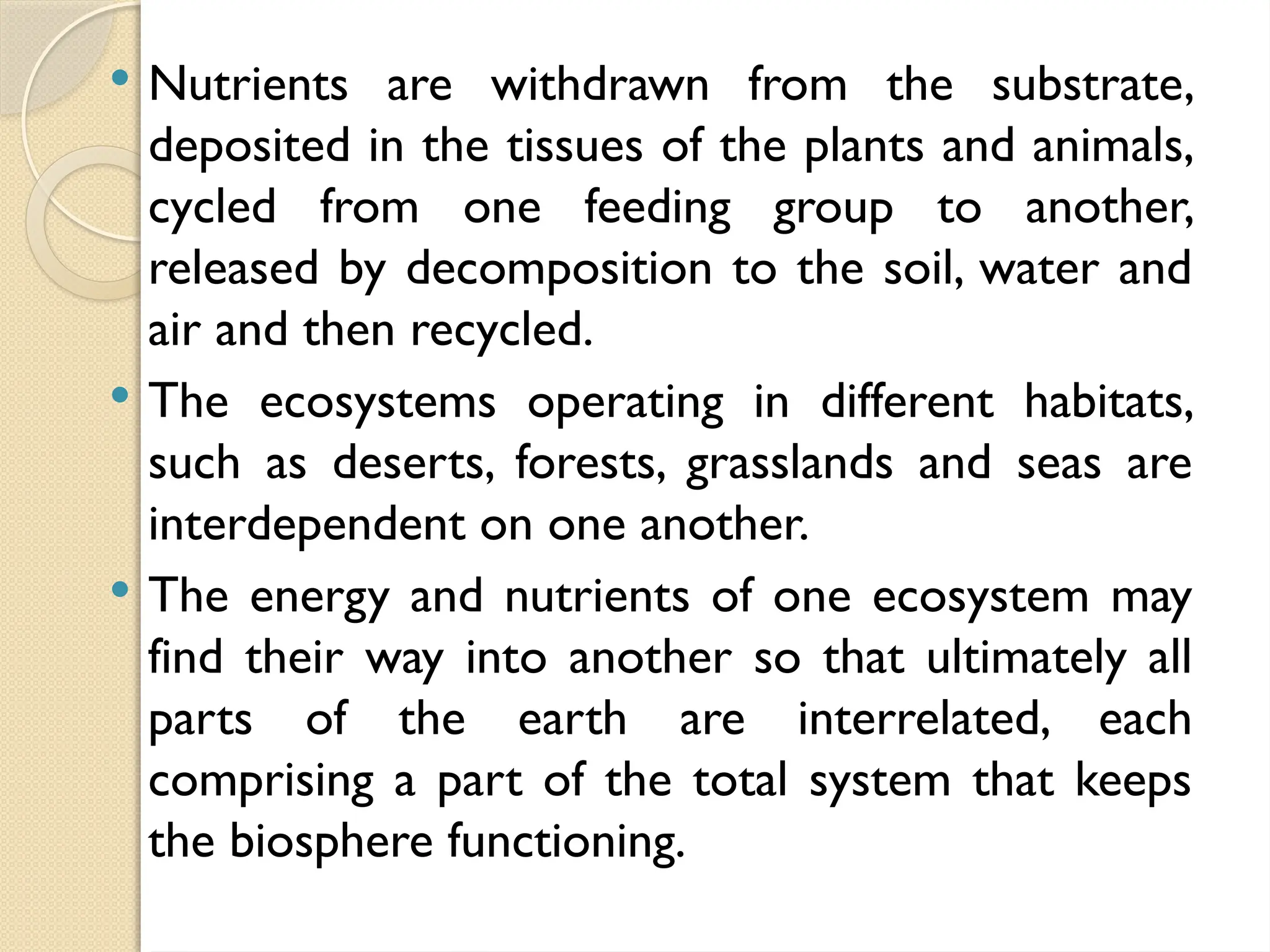  Nutrients are withdrawn from the substrate,
deposited in the tissues of the plants and animals,
cycled from one feeding group to another,
released by decomposition to the soil, water and
air and then recycled.
 The ecosystems operating in different habitats,
such as deserts, forests, grasslands and seas are
interdependent on one another.
 The energy and nutrients of one ecosystem may
find their way into another so that ultimately all
parts of the earth are interrelated, each
comprising a part of the total system that keeps
the biosphere functioning.
 