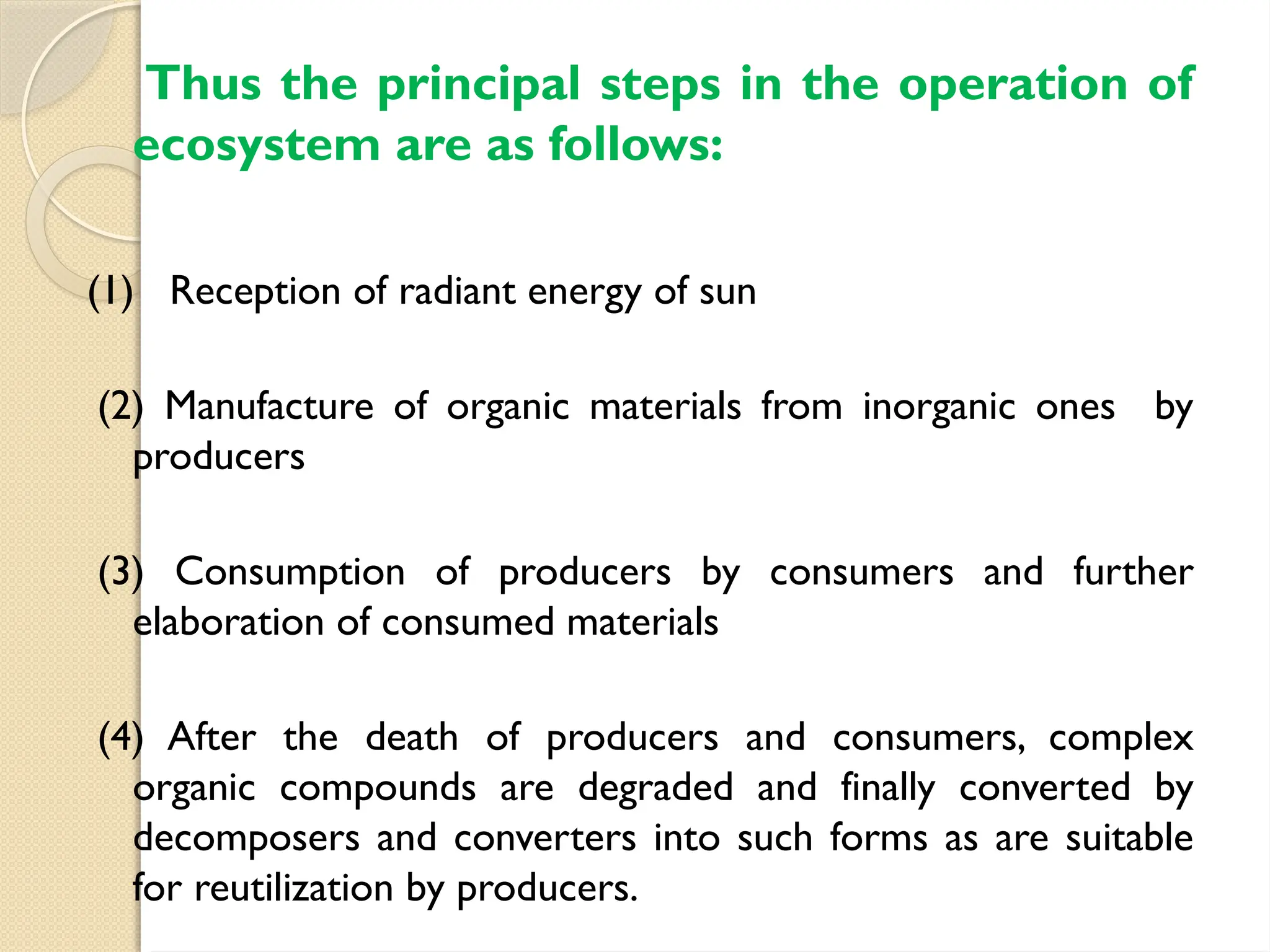 Thus the principal steps in the operation of
ecosystem are as follows:
(1) Reception of radiant energy of sun
(2) Manufacture of organic materials from inorganic ones by
producers
(3) Consumption of producers by consumers and further
elaboration of consumed materials
(4) After the death of producers and consumers, complex
organic compounds are degraded and finally converted by
decomposers and converters into such forms as are suitable
for reutilization by producers.
 