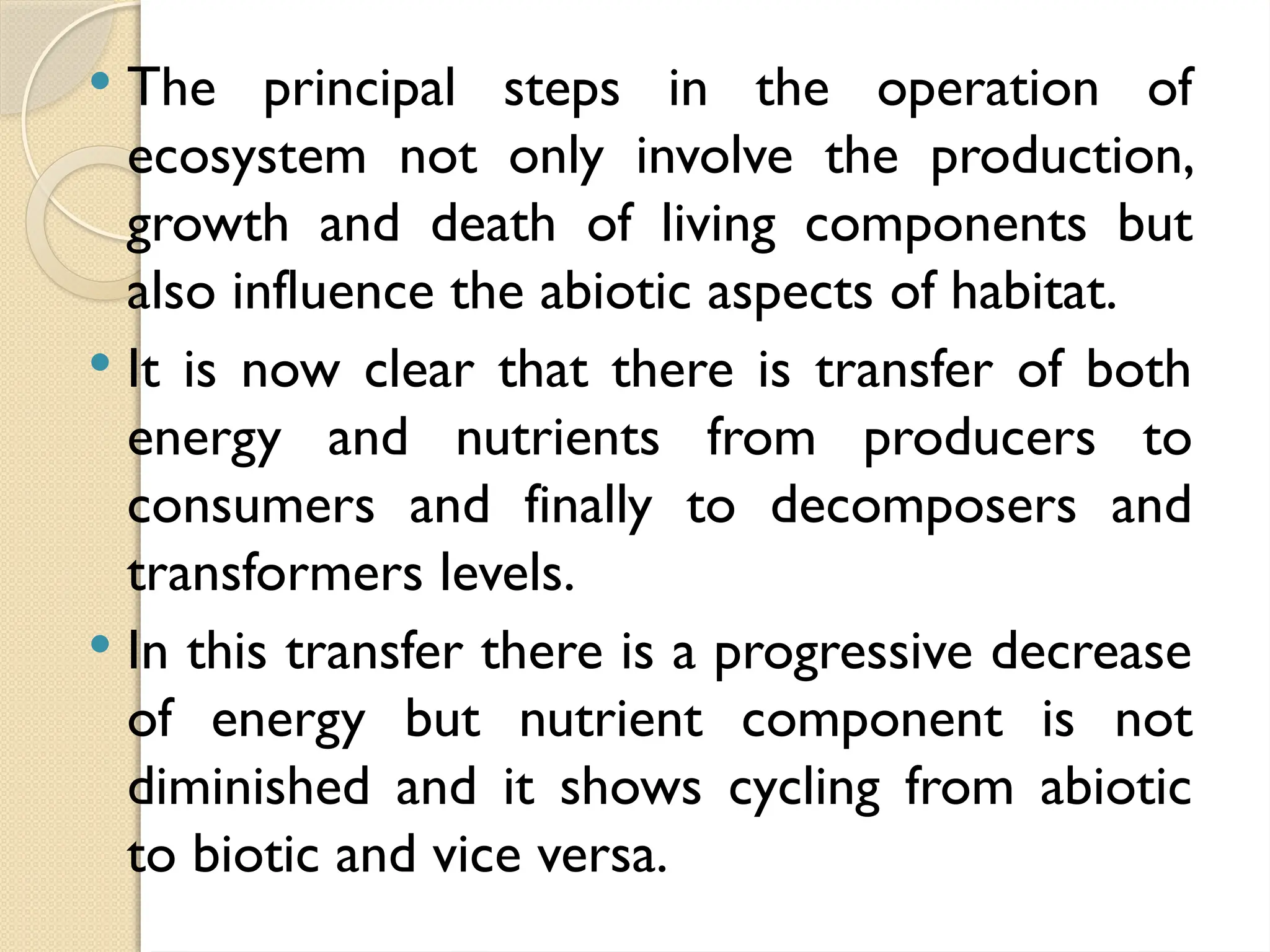  The principal steps in the operation of
ecosystem not only involve the production,
growth and death of living components but
also influence the abiotic aspects of habitat.
 It is now clear that there is transfer of both
energy and nutrients from producers to
consumers and finally to decomposers and
transformers levels.
 In this transfer there is a progressive decrease
of energy but nutrient component is not
diminished and it shows cycling from abiotic
to biotic and vice versa.
 