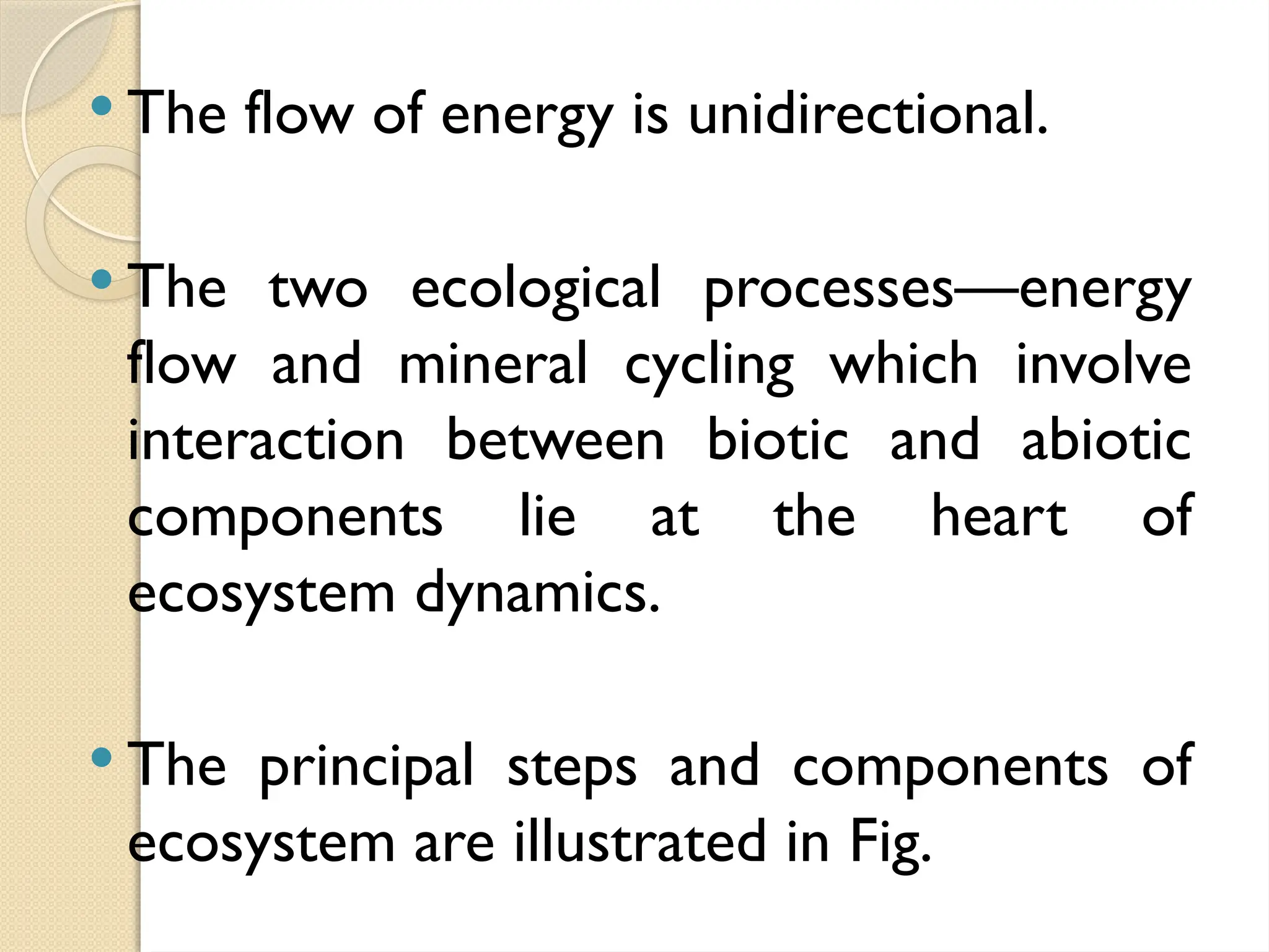  The flow of energy is unidirectional.
 The two ecological processes—energy
flow and mineral cycling which involve
interaction between biotic and abiotic
components lie at the heart of
ecosystem dynamics.
 The principal steps and components of
ecosystem are illustrated in Fig.
 