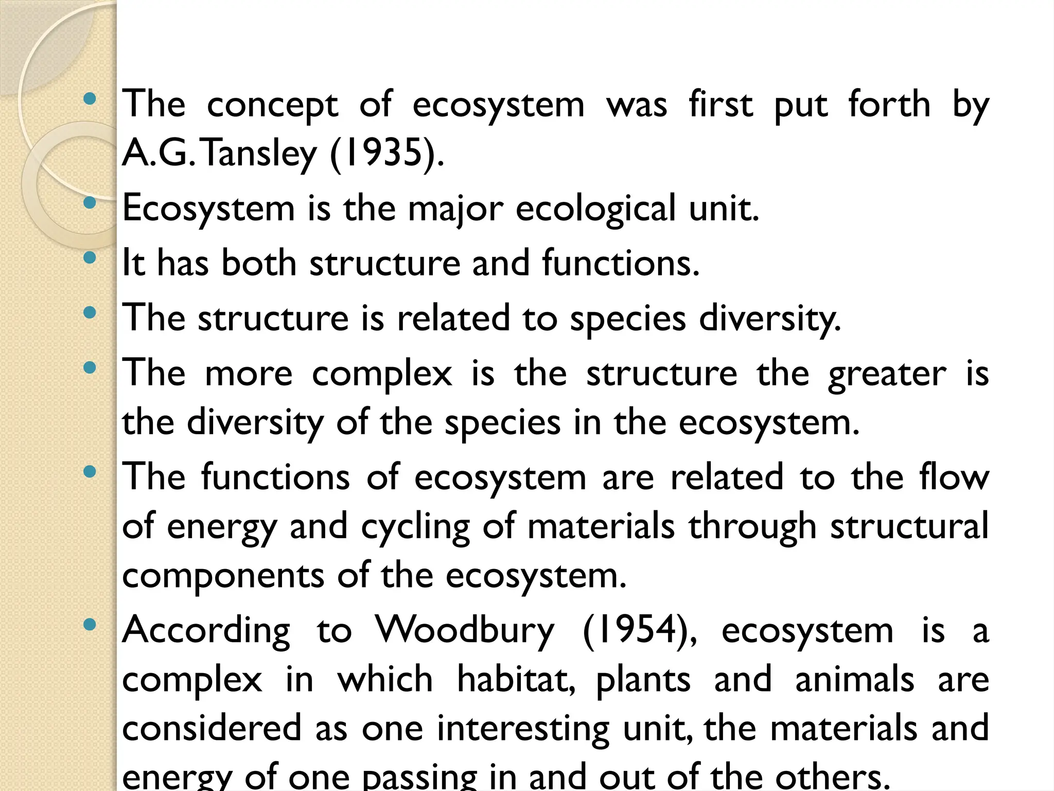  The concept of ecosystem was first put forth by
A.G.Tansley (1935).
 Ecosystem is the major ecological unit.
 It has both structure and functions.
 The structure is related to species diversity.
 The more complex is the structure the greater is
the diversity of the species in the ecosystem.
 The functions of ecosystem are related to the flow
of energy and cycling of materials through structural
components of the ecosystem.
 According to Woodbury (1954), ecosystem is a
complex in which habitat, plants and animals are
considered as one interesting unit, the materials and
energy of one passing in and out of the others.
 
