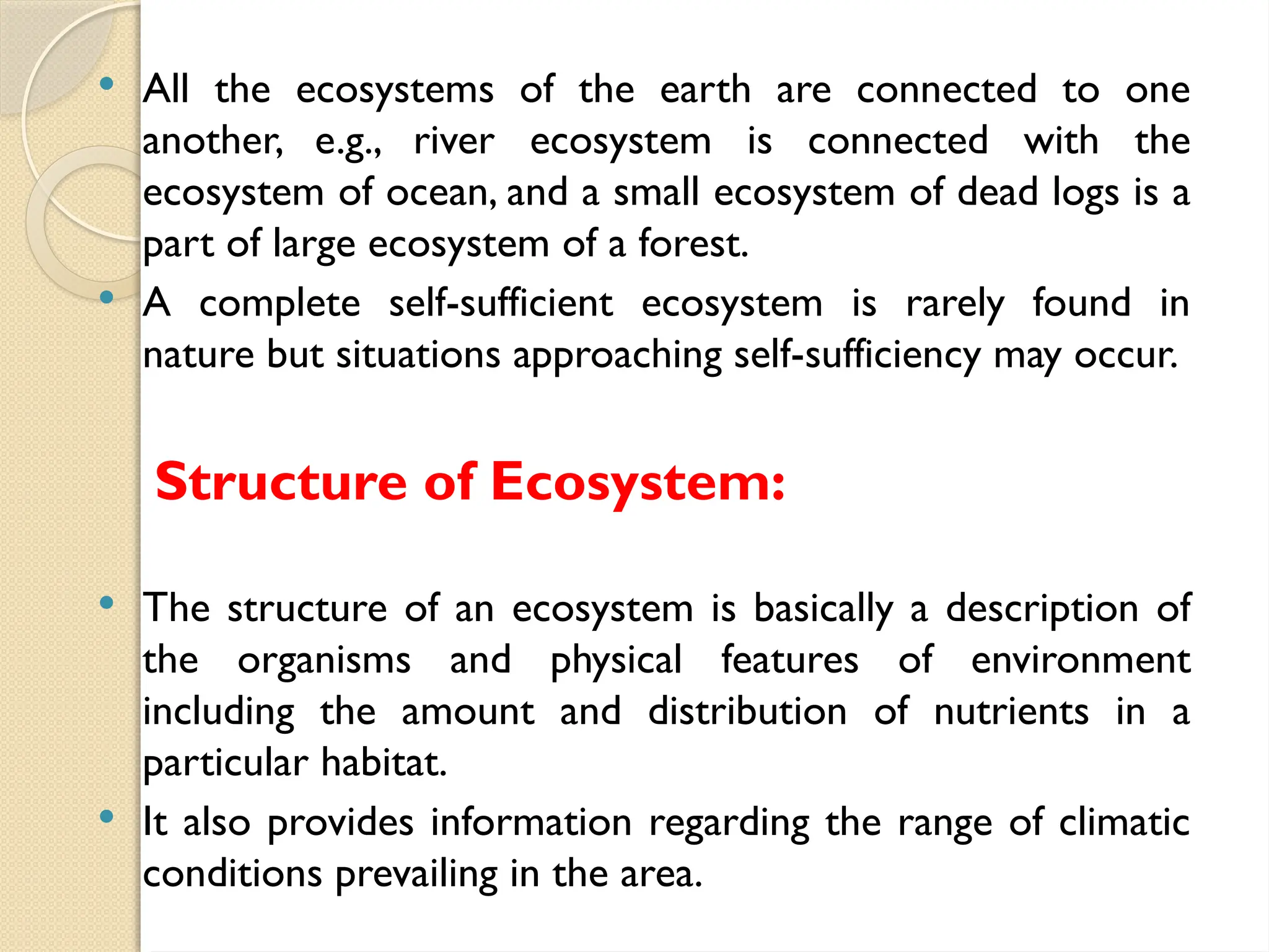  All the ecosystems of the earth are connected to one
another, e.g., river ecosystem is connected with the
ecosystem of ocean, and a small ecosystem of dead logs is a
part of large ecosystem of a forest.
 A complete self-sufficient ecosystem is rarely found in
nature but situations approaching self-sufficiency may occur.
Structure of Ecosystem:
 The structure of an ecosystem is basically a description of
the organisms and physical features of environment
including the amount and distribution of nutrients in a
particular habitat.
 It also provides information regarding the range of climatic
conditions prevailing in the area.
 