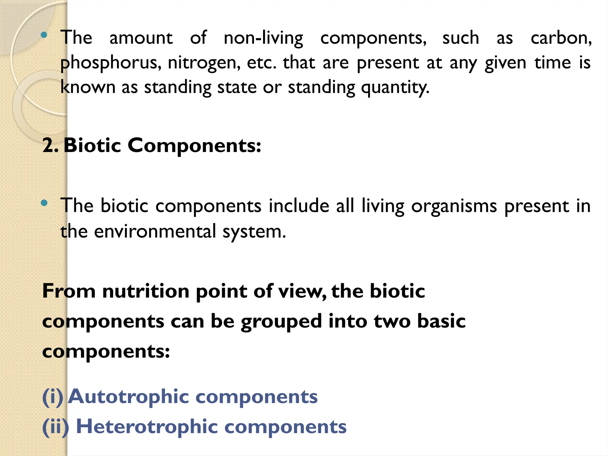  The amount of non-living components, such as carbon,
phosphorus, nitrogen, etc. that are present at any given time is
known as standing state or standing quantity.
2. Biotic Components:
 The biotic components include all living organisms present in
the environmental system.
From nutrition point of view, the biotic
components can be grouped into two basic
components:
(i) Autotrophic components
(ii) Heterotrophic components
 