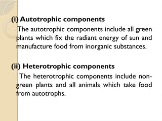 (i) Autotrophic components
The autotrophic components include all green
plants which fix the radiant energy of sun and
manufacture food from inorganic substances.
(ii) Heterotrophic components
The heterotrophic components include non-
green plants and all animals which take food
from autotrophs.
 