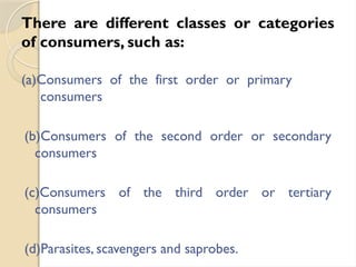 There are different classes or categories
of consumers, such as:
(a)Consumers of the first order or primary
consumers
(b)Consumers of the second order or secondary
consumers
(c)Consumers of the third order or tertiary
consumers
(d)Parasites, scavengers and saprobes.
 