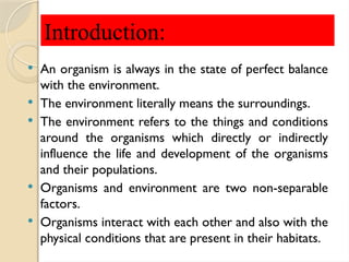  An organism is always in the state of perfect balance
with the environment.
 The environment literally means the surroundings.
 The environment refers to the things and conditions
around the organisms which directly or indirectly
influence the life and development of the organisms
and their populations.
 Organisms and environment are two non-separable
factors.
 Organisms interact with each other and also with the
physical conditions that are present in their habitats.
Introduction:
 