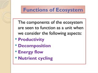 The components of the ecosystem
are seen to function as a unit when
we consider the following aspects:
 Productivity
 Decomposition
 Energy flow
 Nutrient cycling
Functions of Ecosystem
 