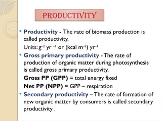  Productivity - The rate of biomass production is
called productivity.
Units: g–2
yr –1
or (kcal m–2
) yr–1
 Gross primary productivity - The rate of
production of organic matter during photosynthesis
is called gross primary productivity.
Gross PP (GPP) = total energy fixed
Net PP (NPP) = GPP – respiration
 Secondary productivity – The rate of formation of
new organic matter by consumers is called secondary
productivity .
PRODUCTIVITY
 