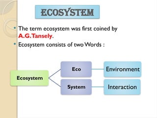  The term ecosystem was first coined by
A.G.Tansely.
 Ecosystem consists of twoWords :
ECOSYSTEM
Ecosystem
Eco Environment
System Interaction
 