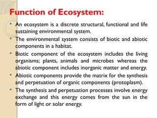 Function of Ecosystem:
 An ecosystem is a discrete structural, functional and life
sustaining environmental system.
 The environmental system consists of biotic and abiotic
components in a habitat.
 Biotic component of the ecosystem includes the living
organisms; plants, animals and microbes whereas the
abiotic component includes inorganic matter and energy.
 Abiotic components provide the matrix for the synthesis
and perpetuation of organic components (protoplasm).
 The synthesis and perpetuation processes involve energy
exchange and this energy comes from the sun in the
form of light or solar energy.
 