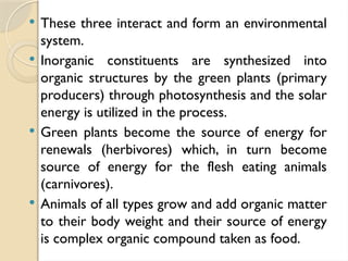  These three interact and form an environmental
system.
 Inorganic constituents are synthesized into
organic structures by the green plants (primary
producers) through photosynthesis and the solar
energy is utilized in the process.
 Green plants become the source of energy for
renewals (herbivores) which, in turn become
source of energy for the flesh eating animals
(carnivores).
 Animals of all types grow and add organic matter
to their body weight and their source of energy
is complex organic compound taken as food.
 