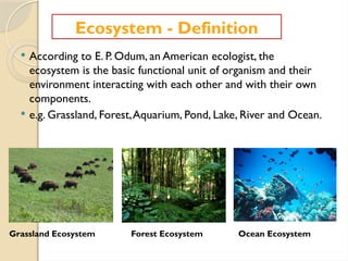  According to E. P. Odum, an American ecologist, the
ecosystem is the basic functional unit of organism and their
environment interacting with each other and with their own
components.
 e.g. Grassland, Forest,Aquarium, Pond, Lake, River and Ocean.
Ecosystem - Definition
Grassland Ecosystem Forest Ecosystem Ocean Ecosystem
 