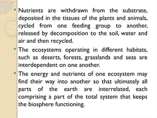  Nutrients are withdrawn from the substrate,
deposited in the tissues of the plants and animals,
cycled from one feeding group to another,
released by decomposition to the soil, water and
air and then recycled.
 The ecosystems operating in different habitats,
such as deserts, forests, grasslands and seas are
interdependent on one another.
 The energy and nutrients of one ecosystem may
find their way into another so that ultimately all
parts of the earth are interrelated, each
comprising a part of the total system that keeps
the biosphere functioning.
 