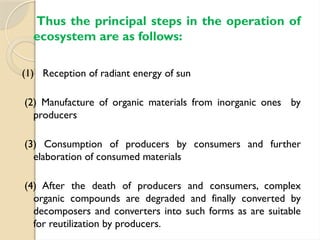 Thus the principal steps in the operation of
ecosystem are as follows:
(1) Reception of radiant energy of sun
(2) Manufacture of organic materials from inorganic ones by
producers
(3) Consumption of producers by consumers and further
elaboration of consumed materials
(4) After the death of producers and consumers, complex
organic compounds are degraded and finally converted by
decomposers and converters into such forms as are suitable
for reutilization by producers.
 