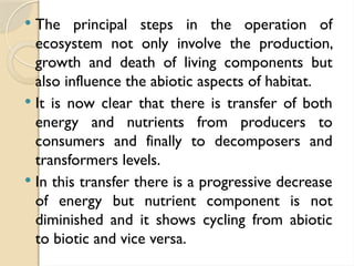  The principal steps in the operation of
ecosystem not only involve the production,
growth and death of living components but
also influence the abiotic aspects of habitat.
 It is now clear that there is transfer of both
energy and nutrients from producers to
consumers and finally to decomposers and
transformers levels.
 In this transfer there is a progressive decrease
of energy but nutrient component is not
diminished and it shows cycling from abiotic
to biotic and vice versa.
 