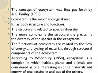  The concept of ecosystem was first put forth by
A.G.Tansley (1935).
 Ecosystem is the major ecological unit.
 It has both structure and functions.
 The structure is related to species diversity.
 The more complex is the structure the greater is
the diversity of the species in the ecosystem.
 The functions of ecosystem are related to the flow
of energy and cycling of materials through structural
components of the ecosystem.
 According to Woodbury (1954), ecosystem is a
complex in which habitat, plants and animals are
considered as one interesting unit, the materials and
energy of one passing in and out of the others.
 