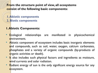 From the structure point of view, all ecosystems
consist of the following basic components:
1.Abiotic components
2. Biotic components
1.Abiotic Components:
 Ecological relationships are manifested in physicochemical
environment.
 Abiotic component of ecosystem includes basic inorganic elements
and compounds, such as soil, water, oxygen, calcium carbonates,
phosphates and a variety of organic compounds (by-products of
organic activities or death).
 It also includes such physical factors and ingredients as moisture,
wind currents and solar radiation.
 Radiant energy of sun is the only significant energy source for any
ecosystem.
 