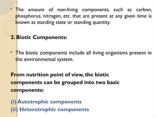  The amount of non-living components, such as carbon,
phosphorus, nitrogen, etc. that are present at any given time is
known as standing state or standing quantity.
2. Biotic Components:
 The biotic components include all living organisms present in
the environmental system.
From nutrition point of view, the biotic
components can be grouped into two basic
components:
(i) Autotrophic components
(ii) Heterotrophic components
 