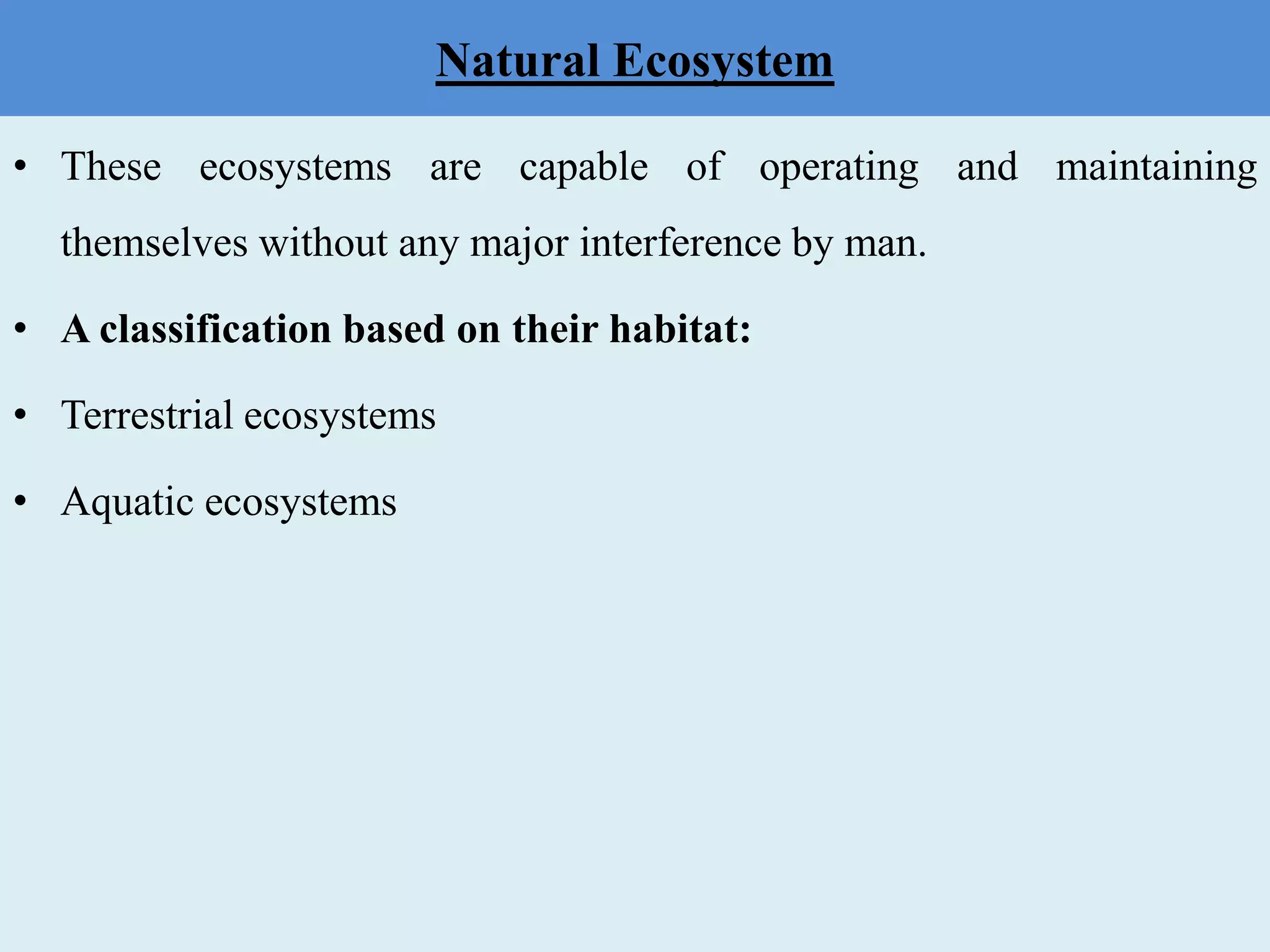 Natural Ecosystem
• These ecosystems are capable of operating and maintaining
themselves without any major interference by man.
• A classification based on their habitat:
• Terrestrial ecosystems
• Aquatic ecosystems
 