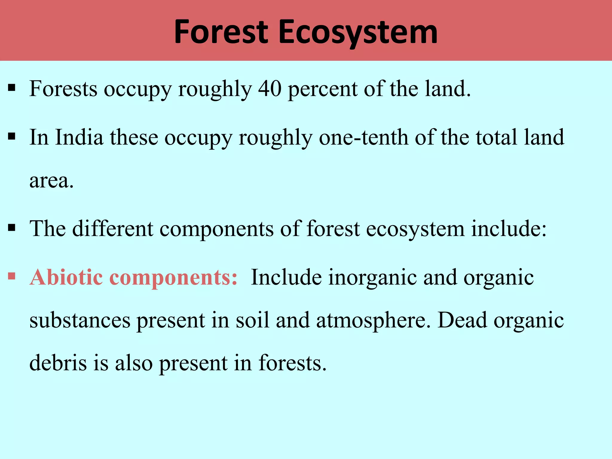 Forest Ecosystem
 Forests occupy roughly 40 percent of the land.
 In India these occupy roughly one-tenth of the total land
area.
 The different components of forest ecosystem include:
 Abiotic components: Include inorganic and organic
substances present in soil and atmosphere. Dead organic
debris is also present in forests.
 