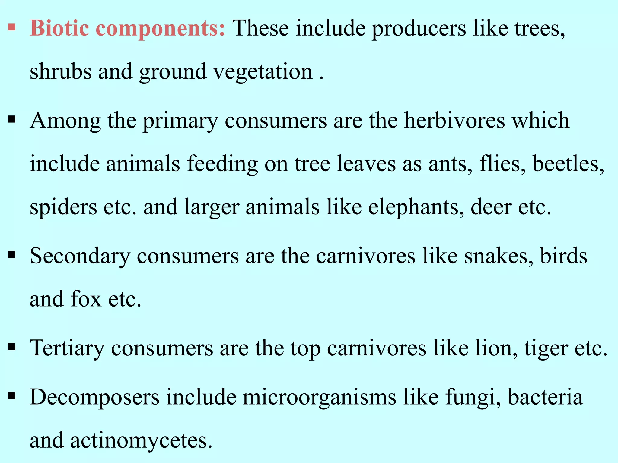  Biotic components: These include producers like trees,
shrubs and ground vegetation .
 Among the primary consumers are the herbivores which
include animals feeding on tree leaves as ants, flies, beetles,
spiders etc. and larger animals like elephants, deer etc.
 Secondary consumers are the carnivores like snakes, birds
and fox etc.
 Tertiary consumers are the top carnivores like lion, tiger etc.
 Decomposers include microorganisms like fungi, bacteria
and actinomycetes.
 
