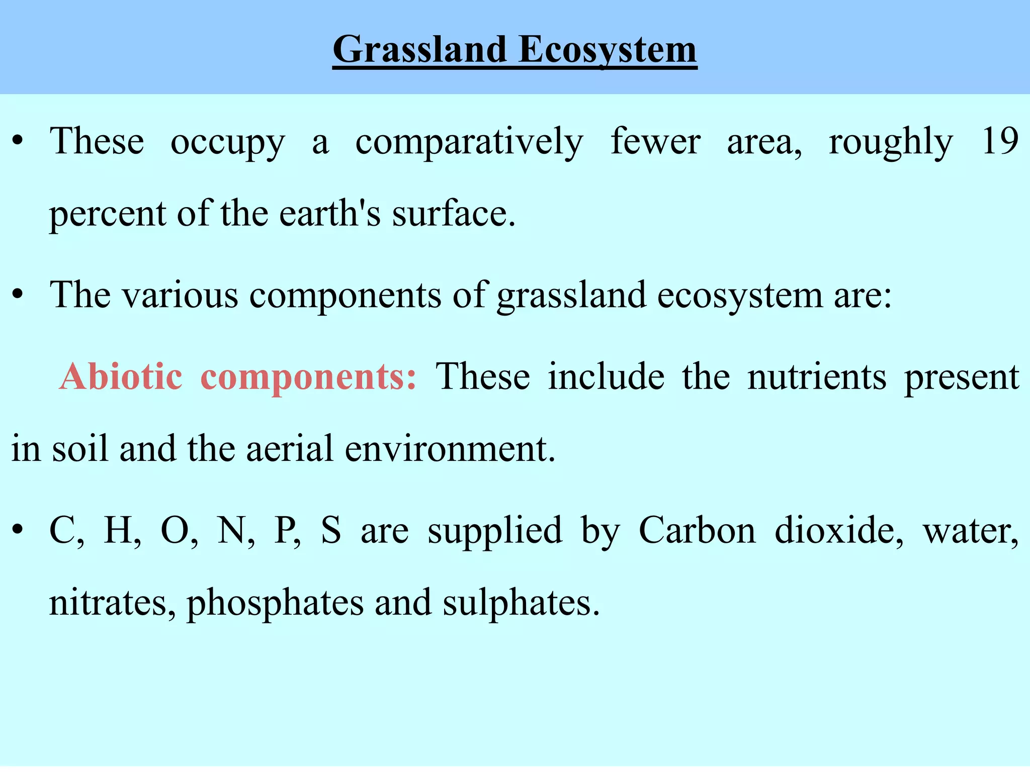 Grassland Ecosystem
• These occupy a comparatively fewer area, roughly 19
percent of the earth's surface.
• The various components of grassland ecosystem are:
Abiotic components: These include the nutrients present
in soil and the aerial environment.
• C, H, O, N, P, S are supplied by Carbon dioxide, water,
nitrates, phosphates and sulphates.
 