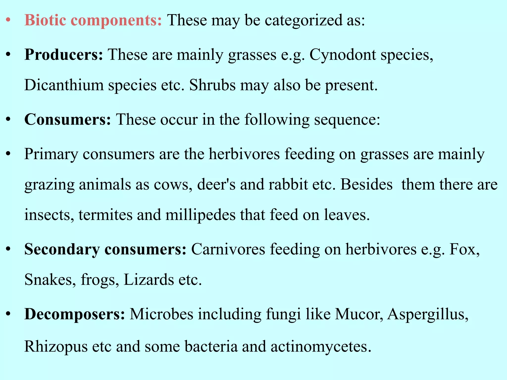 • Biotic components: These may be categorized as:
• Producers: These are mainly grasses e.g. Cynodont species,
Dicanthium species etc. Shrubs may also be present.
• Consumers: These occur in the following sequence:
• Primary consumers are the herbivores feeding on grasses are mainly
grazing animals as cows, deer's and rabbit etc. Besides them there are
insects, termites and millipedes that feed on leaves.
• Secondary consumers: Carnivores feeding on herbivores e.g. Fox,
Snakes, frogs, Lizards etc.
• Decomposers: Microbes including fungi like Mucor, Aspergillus,
Rhizopus etc and some bacteria and actinomycetes.
 