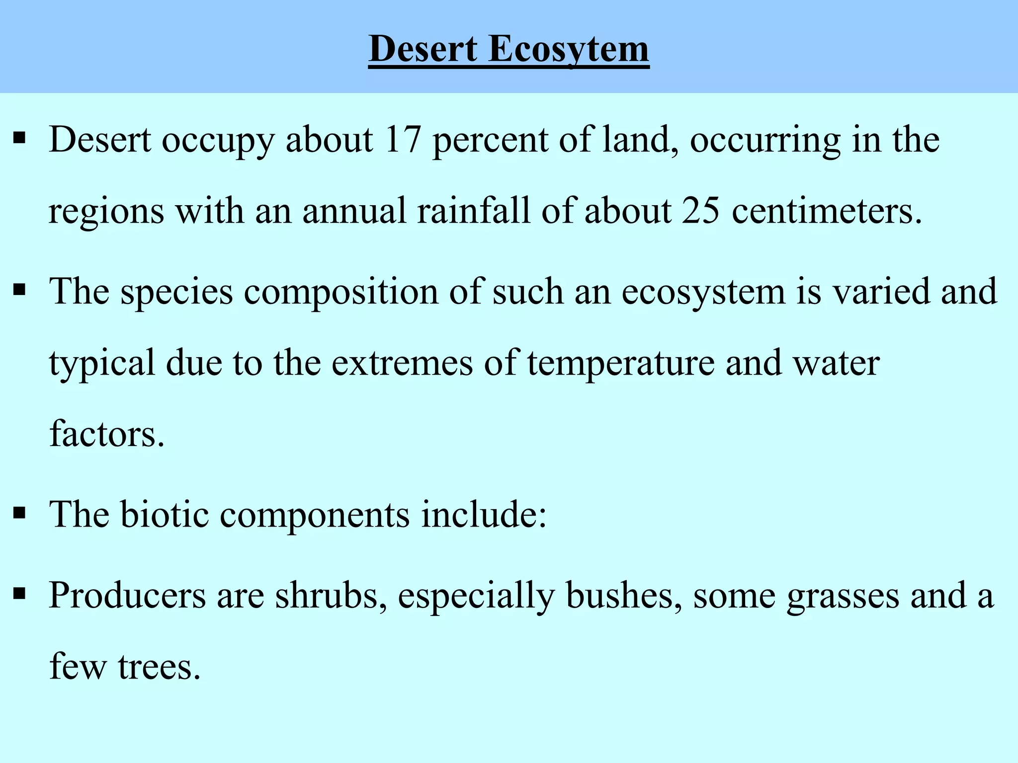 Desert Ecosytem
 Desert occupy about 17 percent of land, occurring in the
regions with an annual rainfall of about 25 centimeters.
 The species composition of such an ecosystem is varied and
typical due to the extremes of temperature and water
factors.
 The biotic components include:
 Producers are shrubs, especially bushes, some grasses and a
few trees.
 