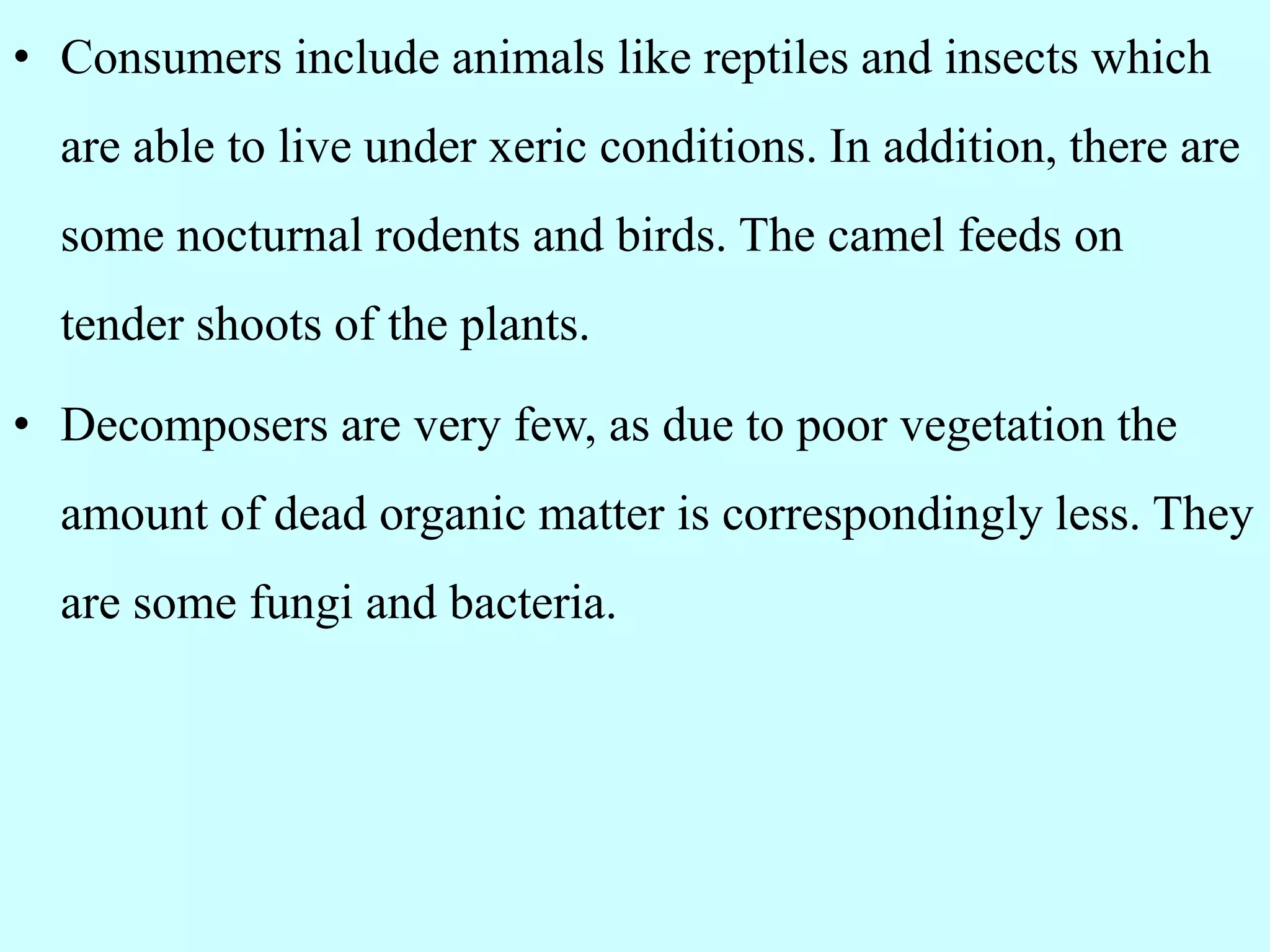 • Consumers include animals like reptiles and insects which
are able to live under xeric conditions. In addition, there are
some nocturnal rodents and birds. The camel feeds on
tender shoots of the plants.
• Decomposers are very few, as due to poor vegetation the
amount of dead organic matter is correspondingly less. They
are some fungi and bacteria.
 