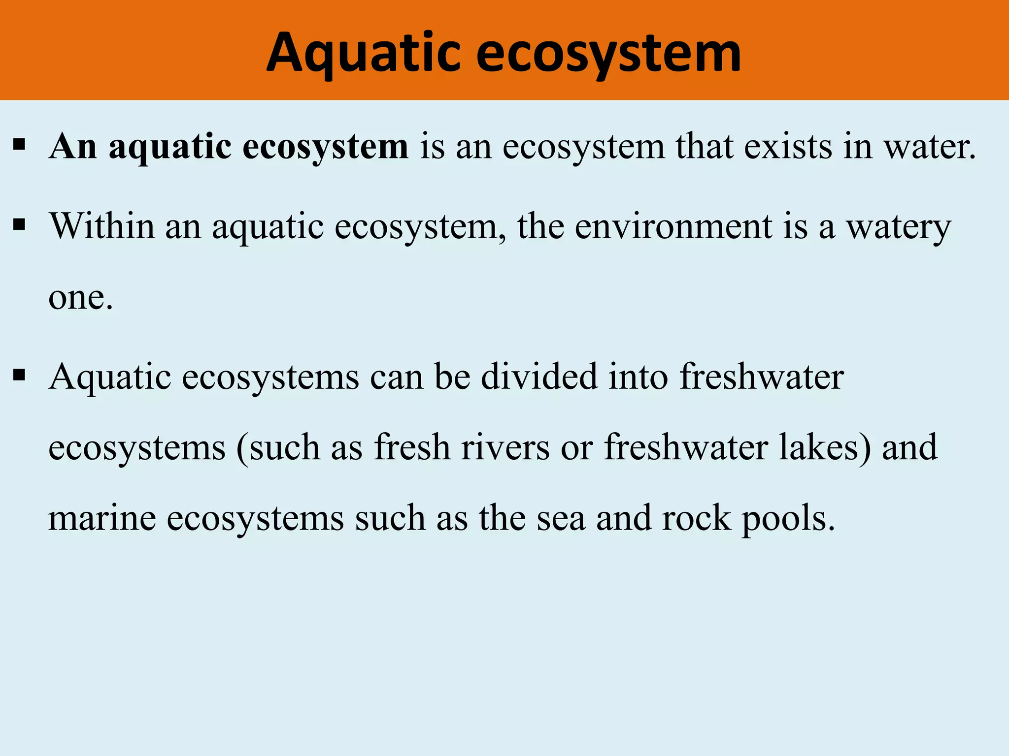 Aquatic ecosystem
 An aquatic ecosystem is an ecosystem that exists in water.
 Within an aquatic ecosystem, the environment is a watery
one.
 Aquatic ecosystems can be divided into freshwater
ecosystems (such as fresh rivers or freshwater lakes) and
marine ecosystems such as the sea and rock pools.
 