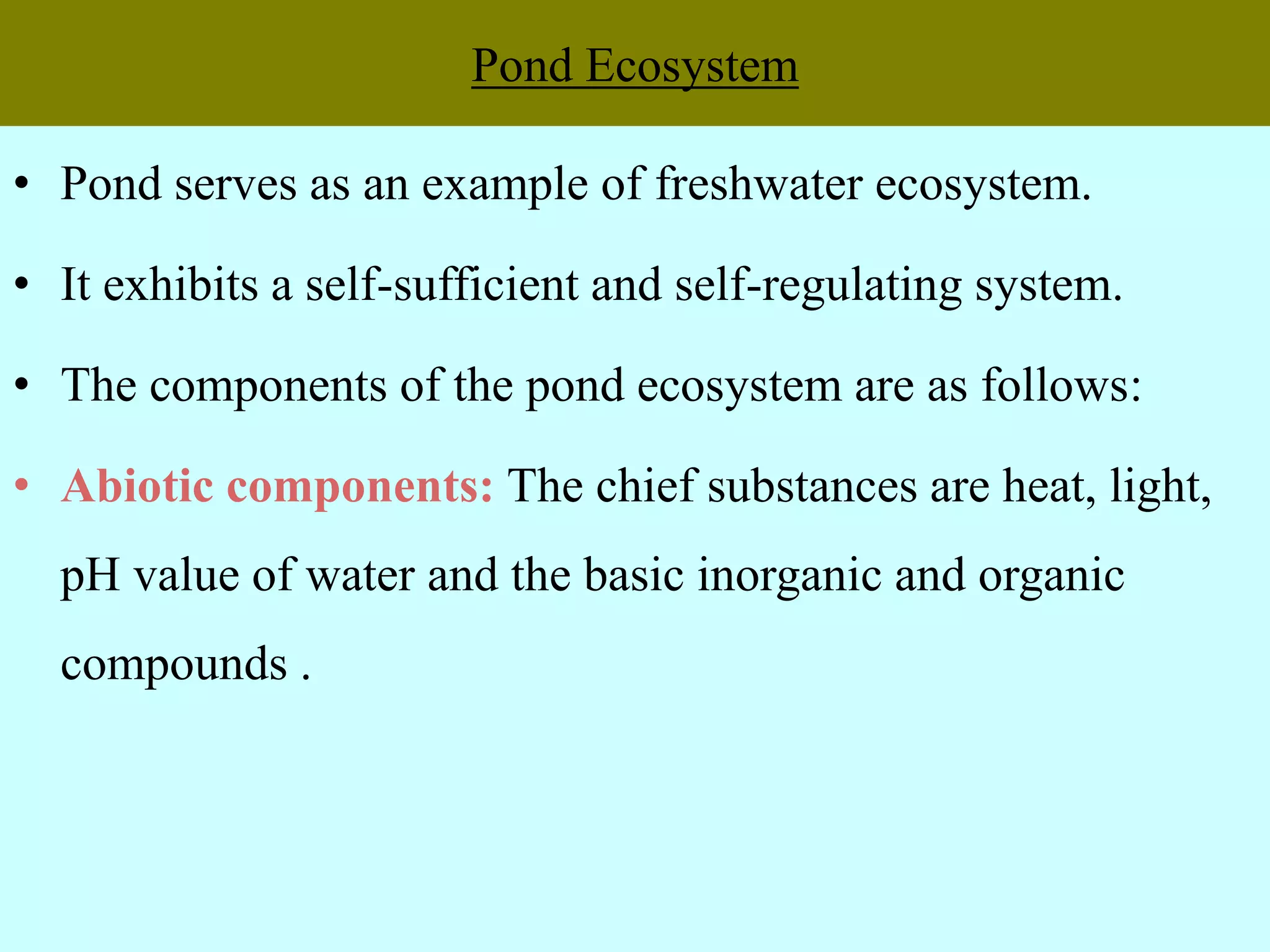Pond Ecosystem
• Pond serves as an example of freshwater ecosystem.
• It exhibits a self-sufficient and self-regulating system.
• The components of the pond ecosystem are as follows:
• Abiotic components: The chief substances are heat, light,
pH value of water and the basic inorganic and organic
compounds .
 