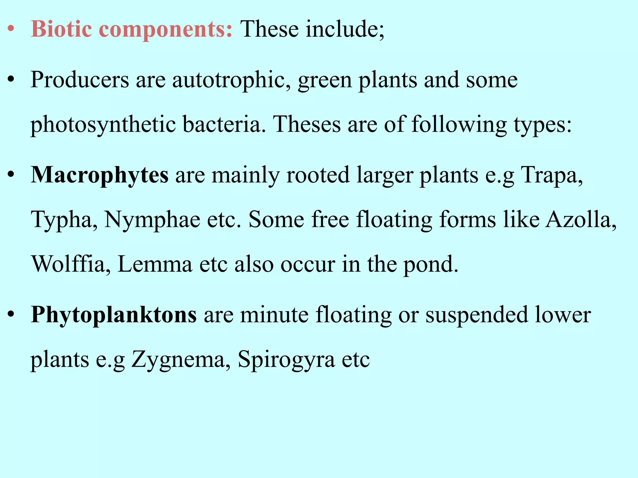 • Biotic components: These include;
• Producers are autotrophic, green plants and some
photosynthetic bacteria. Theses are of following types:
• Macrophytes are mainly rooted larger plants e.g Trapa,
Typha, Nymphae etc. Some free floating forms like Azolla,
Wolffia, Lemma etc also occur in the pond.
• Phytoplanktons are minute floating or suspended lower
plants e.g Zygnema, Spirogyra etc
 