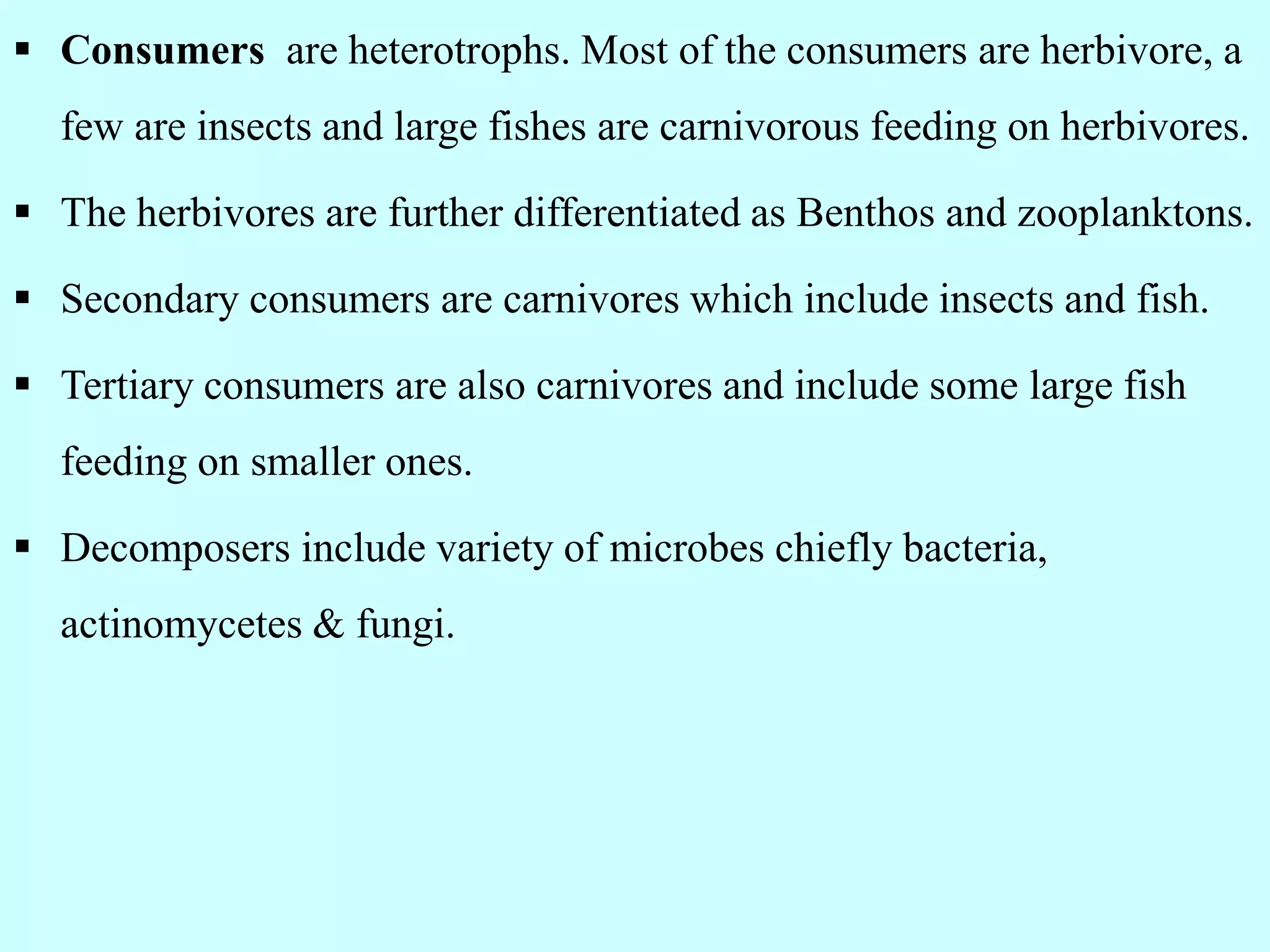  Consumers are heterotrophs. Most of the consumers are herbivore, a
few are insects and large fishes are carnivorous feeding on herbivores.
 The herbivores are further differentiated as Benthos and zooplanktons.
 Secondary consumers are carnivores which include insects and fish.
 Tertiary consumers are also carnivores and include some large fish
feeding on smaller ones.
 Decomposers include variety of microbes chiefly bacteria,
actinomycetes & fungi.
 