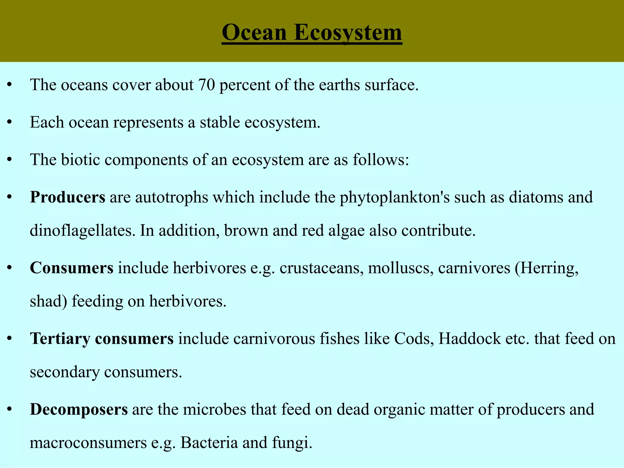 Ocean Ecosystem
• The oceans cover about 70 percent of the earths surface.
• Each ocean represents a stable ecosystem.
• The biotic components of an ecosystem are as follows:
• Producers are autotrophs which include the phytoplankton's such as diatoms and
dinoflagellates. In addition, brown and red algae also contribute.
• Consumers include herbivores e.g. crustaceans, molluscs, carnivores (Herring,
shad) feeding on herbivores.
• Tertiary consumers include carnivorous fishes like Cods, Haddock etc. that feed on
secondary consumers.
• Decomposers are the microbes that feed on dead organic matter of producers and
macroconsumers e.g. Bacteria and fungi.
 