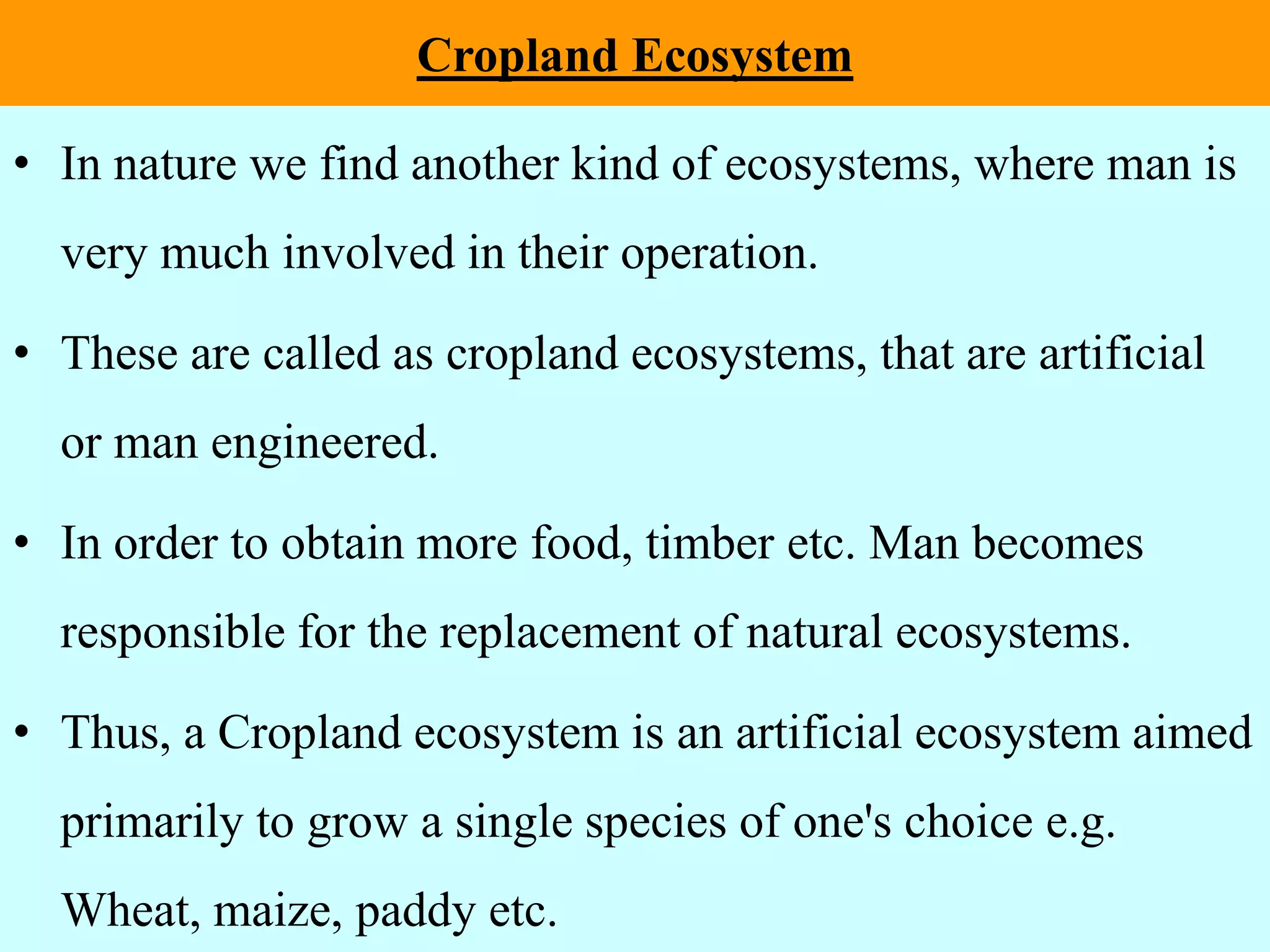 Cropland Ecosystem
• In nature we find another kind of ecosystems, where man is
very much involved in their operation.
• These are called as cropland ecosystems, that are artificial
or man engineered.
• In order to obtain more food, timber etc. Man becomes
responsible for the replacement of natural ecosystems.
• Thus, a Cropland ecosystem is an artificial ecosystem aimed
primarily to grow a single species of one's choice e.g.
Wheat, maize, paddy etc.
 