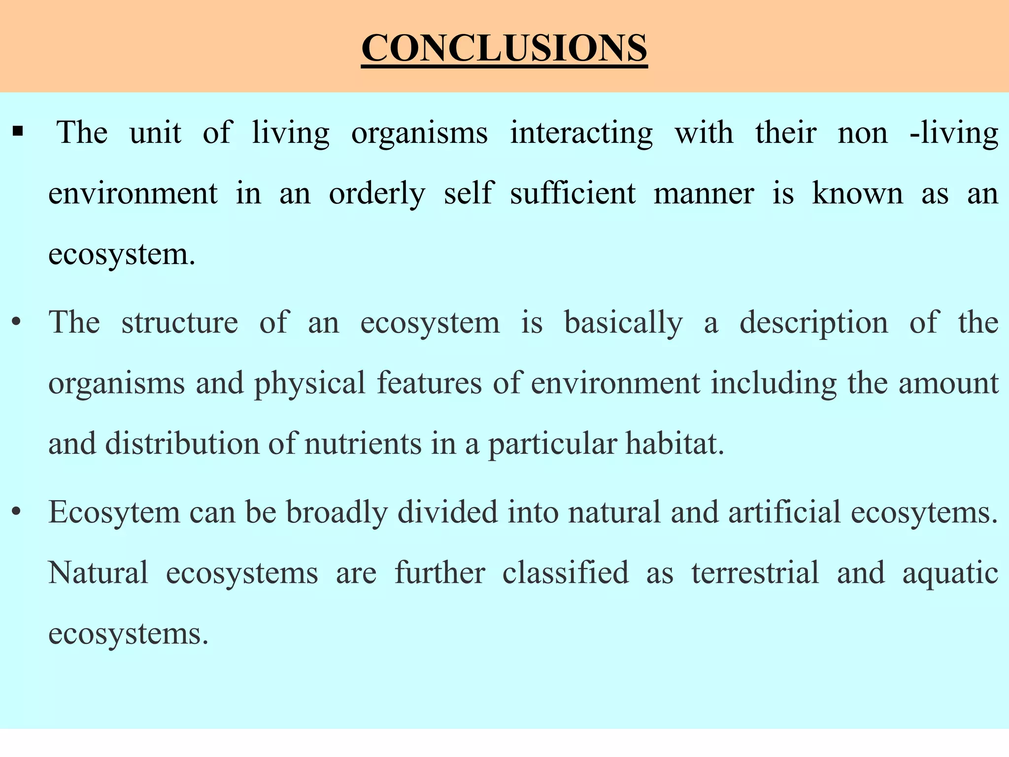 CONCLUSIONS
 The unit of living organisms interacting with their non -living
environment in an orderly self sufficient manner is known as an
ecosystem.
• The structure of an ecosystem is basically a description of the
organisms and physical features of environment including the amount
and distribution of nutrients in a particular habitat.
• Ecosytem can be broadly divided into natural and artificial ecosytems.
Natural ecosystems are further classified as terrestrial and aquatic
ecosystems.
 