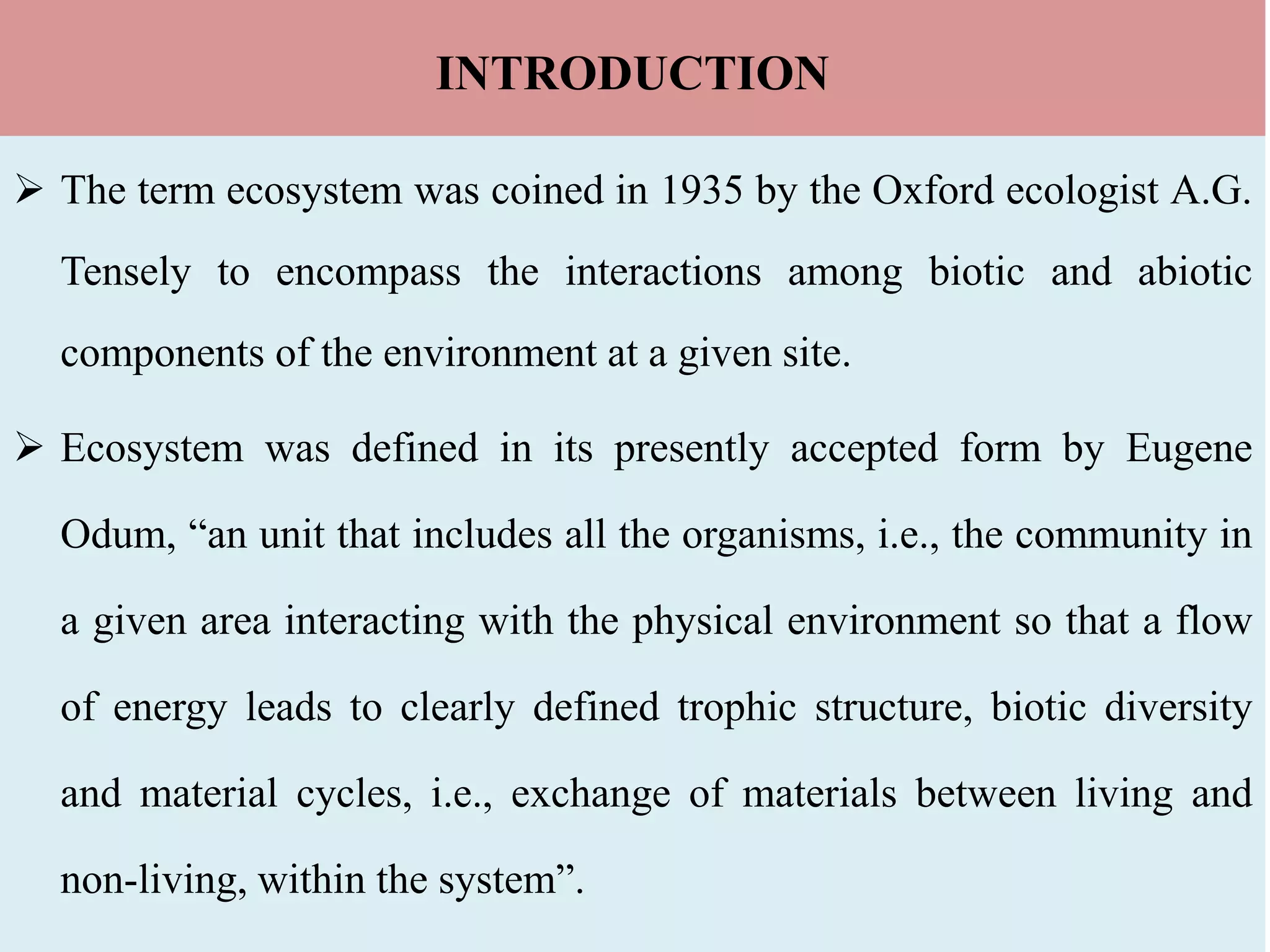INTRODUCTION
 The term ecosystem was coined in 1935 by the Oxford ecologist A.G.
Tensely to encompass the interactions among biotic and abiotic
components of the environment at a given site.
 Ecosystem was defined in its presently accepted form by Eugene
Odum, “an unit that includes all the organisms, i.e., the community in
a given area interacting with the physical environment so that a flow
of energy leads to clearly defined trophic structure, biotic diversity
and material cycles, i.e., exchange of materials between living and
non-living, within the system”.
 