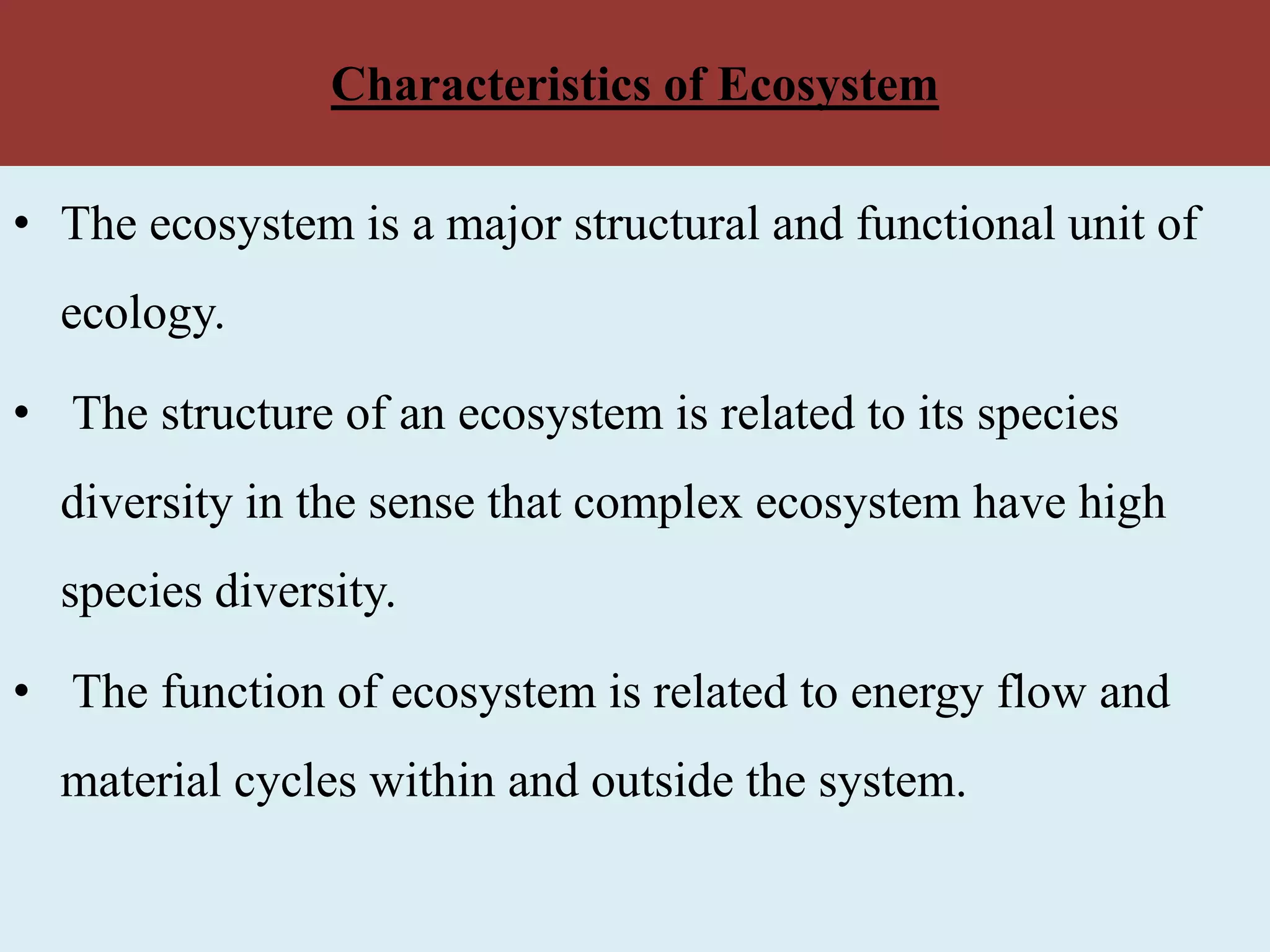 Characteristics of Ecosystem
• The ecosystem is a major structural and functional unit of
ecology.
• The structure of an ecosystem is related to its species
diversity in the sense that complex ecosystem have high
species diversity.
• The function of ecosystem is related to energy flow and
material cycles within and outside the system.
 
